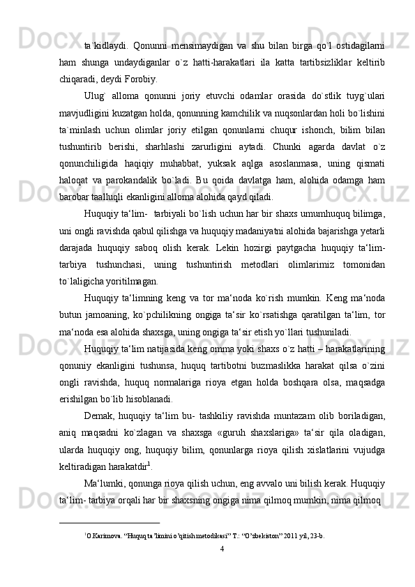 ta`kidlaydi.   Qonunni   mensimaydigan   va   shu   bilan   birga   qo`l   ostidagilarni
ham   shunga   undaydiganlar   o`z   hatti-harakatlari   ila   katta   tartibsizliklar   keltirib
chiqaradi, deydi Forobiy.
Ulug`   alloma   qonunni   joriy   etuvchi   odamlar   orasida   do`stlik   tuyg`ulari
mavjudligini kuzatgan holda, qonunning kamchilik va nuqsonlardan holi bo`lishini
ta`minlash   uchun   olimlar   joriy   etilgan   qonunlarni   chuqur   ishonch,   bilim   bilan
tushuntirib   berishi,   sharhlashi   zarurligini   aytadi.   Chunki   agarda   davlat   o`z
qonunchiligida   haqiqiy   muhabbat,   yuksak   aqlga   asoslanmasa,   uning   qismati
haloqat   va   parokandalik   bo`ladi.   Bu   qoida   davlatga   ham,   alohida   odamga   ham
barobar taalluqli ekanligini alloma alohida qayd   qiladi.
Huquqiy ta‘lim-   tarbiyali bo`lish uchun har bir shaxs umumhuquq bilimga,
uni ongli ravishda qabul qilishga va huquqiy madaniyatni alohida bajarishga yetarli
darajada   huquqiy   saboq   olish   kerak.   Lekin   hozirgi   paytgacha   huquqiy   ta‘lim-
tarbiya   tushunchasi,   uning   tushuntirish   metodlari   olimlarimiz   tomonidan
to`laligicha   yoritilmagan.
Huquqiy   ta‘limning   keng   va   tor   ma‘noda   ko`rish   mumkin.   Keng   ma‘noda
butun   jamoaning,   ko`pchilikning   ongiga   ta‘sir   ko`rsatishga   qaratilgan   ta‘lim,   tor
ma‘noda esa alohida shaxsga, uning ongiga ta‘sir etish yo`llari tushuniladi.
Huquqiy ta‘lim natijasida keng omma yoki shaxs o`z hatti – harakatlarining
qonuniy   ekanligini   tushunsa,   huquq   tartibotni   buzmaslikka   harakat   qilsa   o`zini
ongli   ravishda,   huquq   normalariga   rioya   etgan   holda   boshqara   olsa,   maqsadga
erishilgan bo`lib hisoblanadi.
Demak,   huquqiy   ta‘lim   bu-   tashkiliy   ravishda   muntazam   olib   boriladigan,
aniq   maqsadni   ko`zlagan   va   shaxsga   «guruh   shaxslariga»   ta‘sir   qila   oladigan,
ularda   huquqiy   ong,   huquqiy   bilim,   qonunlarga   rioya   qilish   xislatlarini   vujudga
keltiradigan harakatdir 1
.
Ma‘lumki, qonunga rioya qilish uchun, eng avvalo uni bilish kerak. Huquqiy
ta‘lim- tarbiya orqali har bir shaxsning ongiga nima qilmoq mumkin, nima qilmoq
1
O.Karimova. “Huquq ta’limini o’qitish metodikasi” T.: “O’zbekiston” 2011 yil, 23-b.
4 