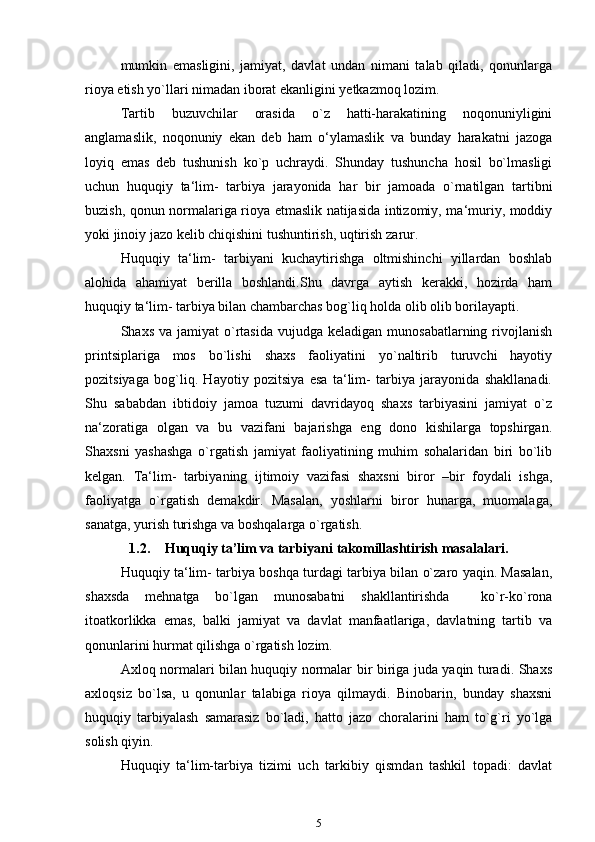 mumkin   emasligini,   jamiyat,   davlat   undan   nimani   talab   qiladi,   qonunlarga
rioya etish yo`llari nimadan iborat ekanligini yetkazmoq lozim.
Tartib   buzuvchilar   orasida   o`z   hatti-harakatining   noqonuniyligini
anglamaslik,   noqonuniy   ekan   deb   ham   o‘ylamaslik   va   bunday   harakatni   jazoga
loyiq   emas   deb   tushunish   ko`p   uchraydi.   Shunday   tushuncha   hosil   bo`lmasligi
uchun   huquqiy   ta‘lim-   tarbiya   jarayonida   har   bir   jamoada   o`rnatilgan   tartibni
buzish, qonun normalariga rioya etmaslik natijasida intizomiy, ma‘muriy, moddiy
yoki jinoiy jazo kelib chiqishini tushuntirish, uqtirish   zarur.
Huquqiy   ta‘lim-   tarbiyani   kuchaytirishga   oltmishinchi   yillardan   boshlab
alohida   ahamiyat   berilla   boshlandi.Shu   davrga   aytish   kerakki,   hozirda   ham
huquqiy ta‘lim- tarbiya bilan chambarchas bog`liq holda olib olib borilayapti.
Shaxs  va jamiyat   o`rtasida  vujudga  keladigan  munosabatlarning rivojlanish
printsiplariga   mos   bo`lishi   shaxs   faoliyatini   yo`naltirib   turuvchi   hayotiy
pozitsiyaga   bog`liq.   Hayotiy   pozitsiya   esa   ta‘lim-   tarbiya   jarayonida   shakllanadi.
Shu   sababdan   ibtidoiy   jamoa   tuzumi   davridayoq   shaxs   tarbiyasini   jamiyat   o`z
na‘zoratiga   olgan   va   bu   vazifani   bajarishga   eng   dono   kishilarga   topshirgan.
Shaxsni   yashashga   o`rgatish   jamiyat   faoliyatining   muhim   sohalaridan   biri   bo`lib
kelgan.   Ta‘lim-   tarbiyaning   ijtimoiy   vazifasi   shaxsni   biror   –bir   foydali   ishga,
faoliyatga   o`rgatish   demakdir.   Masalan,   yoshlarni   biror   hunarga,   muomalaga,
sanatga, yurish turishga va boshqalarga   o`rgatish.
1.2. Huquqiy ta’lim va tarbiyani takomillashtirish masalalari.
Huquqiy ta‘lim- tarbiya boshqa turdagi tarbiya bilan o`zaro yaqin. Masalan,
shaxsda   mehnatga   bo`lgan   munosabatni   shakllantirishda     ko`r-ko`rona
itoatkorlikka   emas,   balki   jamiyat   va   davlat   manfaatlariga,   davlatning   tartib   va
qonunlarini hurmat qilishga o`rgatish   lozim.
Axloq normalari bilan huquqiy normalar bir biriga juda yaqin turadi. Shaxs
axloqsiz   bo`lsa,   u   qonunlar   talabiga   rioya   qilmaydi.   Binobarin,   bunday   shaxsni
huquqiy   tarbiyalash   samarasiz   bo`ladi,   hatto   jazo   choralarini   ham   to`g`ri   yo`lga
solish qiyin.
Huquqiy   ta‘lim-tarbiya   tizimi   uch   tarkibiy   qismdan   tashkil   topadi:   davlat
5 