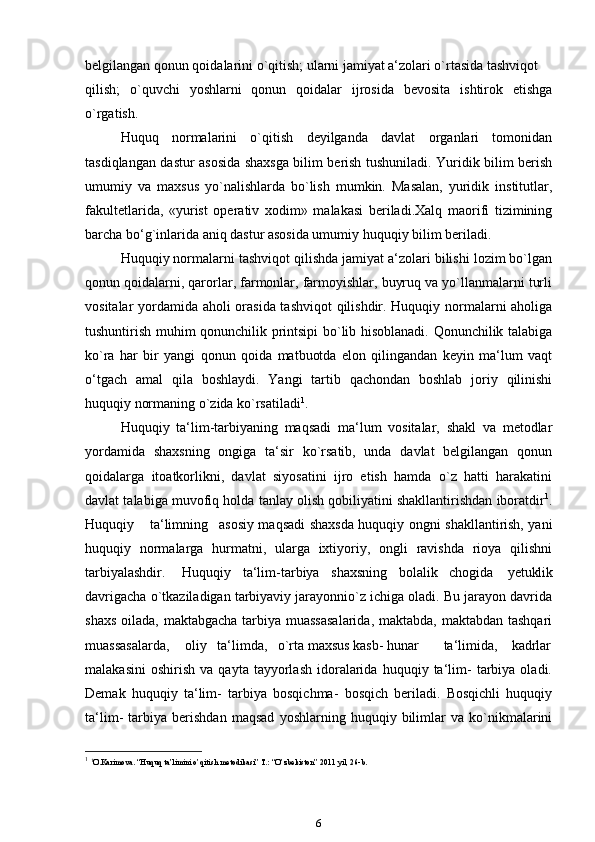 belgilangan qonun qoidalarini o`qitish; ularni jamiyat a‘zolari o`rtasida tashviqot
qilish;   o`quvchi   yoshlarni   qonun   qoidalar   ijrosida   bevosita   ishtirok   etishga
o`rgatish.
Huquq   normalarini   o`qitish   deyilganda   davlat   organlari   tomonidan
tasdiqlangan dastur asosida shaxsga bilim berish tushuniladi. Yuridik bilim berish
umumiy   va   maxsus   yo`nalishlarda   bo`lish   mumkin.   Masalan,   yuridik   institutlar,
fakultetlarida,   «yurist   operativ   xodim»   malakasi   beriladi.Xalq   maorifi   tizimining
barcha bo‘g`inlarida aniq dastur asosida umumiy huquqiy bilim beriladi.
Huquqiy normalarni tashviqot qilishda jamiyat a‘zolari bilishi lozim bo`lgan
qonun qoidalarni, qarorlar, farmonlar, farmoyishlar, buyruq va yo`llanmalarni turli
vositalar yordamida aholi orasida tashviqot qilishdir. Huquqiy normalarni aholiga
tushuntirish muhim qonunchilik printsipi bo`lib hisoblanadi. Qonunchilik talabiga
ko`ra   har   bir   yangi   qonun   qoida   matbuotda   elon   qilingandan   keyin   ma‘lum   vaqt
o‘tgach   amal   qila   boshlaydi.   Yangi   tartib   qachondan   boshlab   joriy   qilinishi
huquqiy normaning o`zida   ko`rsatiladi 1
.
Huquqiy   ta‘lim-tarbiyaning   maqsadi   ma‘lum   vositalar,   shakl   va   metodlar
yordamida   shaxsning   ongiga   ta‘sir   ko`rsatib,   unda   davlat   belgilangan   qonun
qoidalarga   itoatkorlikni,   davlat   siyosatini   ijro   etish   hamda   o`z   hatti   harakatini
davlat talabiga muvofiq holda tanlay olish qobiliyatini shakllantirishdan iboratdir 1
.
Huquqiy ta‘limning asosiy maqsadi shaxsda huquqiy ongni shakllantirish, yani
huquqiy   normalarga   hurmatni,   ularga   ixtiyoriy,   ongli   ravishda   rioya   qilishni
tarbiyalashdir. Huquqiy ta‘lim-tarbiya shaxsning bolalik chogida   yetuklik
davrigacha o`tkaziladigan tarbiyaviy jarayonnio`z ichiga oladi. Bu jarayon davrida
shaxs oilada, maktabgacha tarbiya muassasalarida,  maktabda, maktabdan tashqari
muassasalarda, oliy ta‘limda, o`rta maxsus kasb- hunar ta‘limida, kadrlar
malakasini   oshirish   va   qayta  tayyorlash   idoralarida   huquqiy  ta‘lim-   tarbiya   oladi.
Demak   huquqiy   ta‘lim-   tarbiya   bosqichma-   bosqich   beriladi.   Bosqichli   huquqiy
ta‘lim-   tarbiya   berishdan   maqsad   yoshlarning   huquqiy   bilimlar   va   ko`nikmalarini
1
  1
O.Karimova. “Huquq ta’limini o’qitish metodikasi” T.: “O’zbekiston” 2011 yil, 26-b.
6 