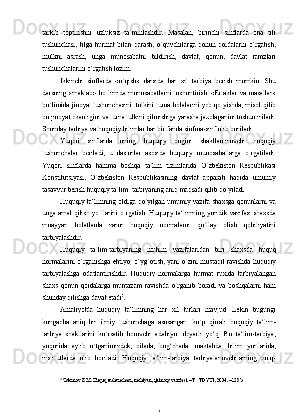 tarkib   toptirishni   uzluksiz   ta‘minlashdir.   Masalan,   birinchi   sinflarda   ona   tili
tushunchasi,   tilga   hurmat   bilan   qarash,   o`quvchilarga   qonun-qoidalarni   o`rgatish,
mulkni   asrash,   unga   munosabatni   bildirish,   davlat,   qonun,   davlat   ramzlari
tushunchalarini o`rgatish lozim.
Ikkinchi   sinflarda   «o`qish»   darsida   har   xil   tarbiya   berish   mumkin.   Shu
darsning «maktab» bo`limida munosabatlarni  tushuntirish. «Ertaklar  va masallar»
bo`limida jinoyat tushunchasini, tulkini turna bolalarini yeb qo`yishda, misol qilib
bu jinoyat ekanligini va turna tulkini qilmishiga yarasha jazolaganini tushuntiriladi.
Shunday tarbiya va huquqiy bilimlar har bir fanda sinfma-sinf olib boriladi.
Yuqori   sinflarda   uning   huquqiy   ongini   shakllantiruvchi   huquqiy
tushunchalar   beriladi,   u   dasturlar   asosida   huquqiy   munosabatlarga   o`rgatiladi.
Yuqori   sinflarda   hamma   boshqa   ta‘lim   tizimlarida   O`zbekiston   Respublikasi
Konstitutsiyasi,   O`zbekiston   Respublikasining   davlat   apparati   haqida   umumiy
tasavvur berish huquqiy ta‘lim- tarbiyaning aniq maqsadi qilib qo`yiladi.
Huquqiy ta‘limning oldiga qo`yilgan umumiy vazifa shaxsga qonunlarni va
unga amal qilish yo`llarini o`rgatish. Huquqiy ta‘limning yuridik vazifasi shaxsda
muayyan   holatlarda   zarur   huquqiy   normalarni   qo`llay   olish   qobiliyatini
tarbiyalashdir.
Huquqiy   ta‘lim-tarbiyaning   muhim   vazifalaridan   biri   shaxsda   huquq
normalarini o`rganishga ehtiyoj o`yg`otish, yani o`zini mustaqil ravishda huquqiy
tarbiyalashga   odatlantirishdir.   Huquqiy   normalarga   hurmat   ruxida   tarbiyalangan
shaxs   qonun-qoidalarga   muntazam   ravishda   o`rganib   boradi   va   boshqalarni   ham
shunday qilishga davat   etadi 2
.
Amaliyotda   huquqiy   ta‘limning   har   xil   turlari   mavjud.   Lekin   bugungi
kungacha   aniq   bir   ilmiy   tushunchaga   asosangan,   ko`p   qirrali   huquqiy   ta‘lim-
tarbiya   shakllarini   ko`rsatib   beruvchi   adabiyot   deyarli   yo‘q.   Bu   ta‘lim-tarbiya,
yuqorida   aytib   o`tganimizdek,   oilada,   bog‘chada,   maktabda,   bilim   yurtlarida,
institutlarda   olib   boriladi.   Huquqiy   ta‘lim-tarbiya   tarbiyalanuvchilarning   xulq-
2
  1
Islomov Z.M. Huquq tushunchasi, mohiyati, ijtimoiy vazifasi. –T.: TDYUI, 2004. –138 b .
7 