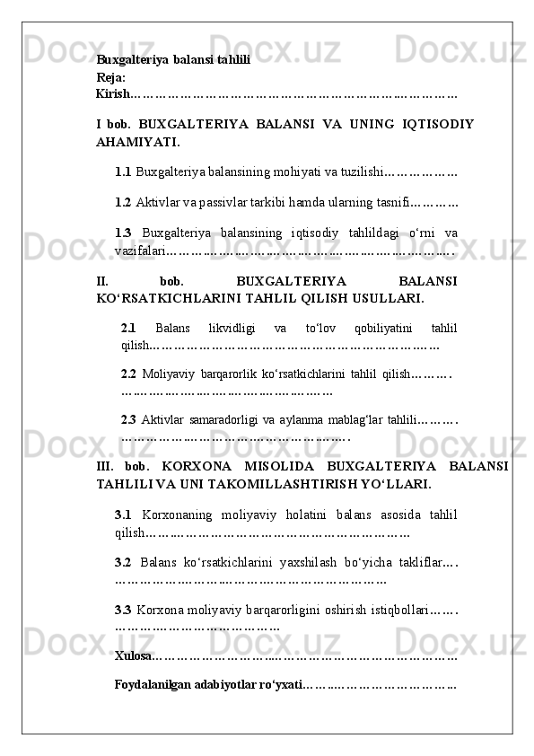 Buxgalteriya balansi tahlili
Reja: 
Kirish……………………………………………………….……………
I   bob.   BUXGALTERIYA   BALANSI   VA   UNING   IQTISODIY
AHAMIYATI.
1.1  Buxgalteriya balansining mohiyati va tuzilishi ………………
1.2  Aktivlar va passivlar tarkibi hamda ularning tasnifi …………
1.3   Buxgalteriya   balansining   iqtisodiy   tahlildagi   o‘rni   va
vazifalari ……….….….….….….….….….….….….….….…….….
II.   bob.   BUXGALTERIYA   BALANSI
KO‘RSATKICHLARINI TAHLIL QILISH USULLARI.
2.1   Balans   likvidligi   va   to‘lov   qobiliyatini   tahlil
qilish ……………………………………………………….……
2.2   Moliyaviy   barqarorlik   ko‘rsatkichlarini   tahlil   qilish ……….
….….….….….….….….….….….….……
2.3   Aktivlar   samaradorligi   va   aylanma   mablag‘lar   tahlili ……….
…………….…………….…………….….….
III.   bob.   KORXONA   MISOLIDA   BUXGALTERIYA   BALANSI
TAHLILI VA UNI TAKOMILLASHTIRISH YO‘LLARI.  
3.1   Korxonaning   moliyaviy   holatini   balans   asosida   tahlil
qilish …….…………………………………………………
3.2   Balans   ko‘rsatkichlarini   yaxshilash   bo‘yicha   takliflar ….
…………….……….……….…………………………
3.3   Korxona moliyaviy barqarorligini oshirish istiqbollari …….
……….…………………………
Xulosa………………………..………………………………………
     Foydalanilgan adabiyotlar ro‘yxati……..………………………... 