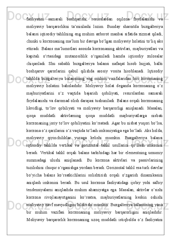 faoliyatini   samarali   boshqarishi,   resurslardan   oqilona   foydalanishi   va
moliyaviy   barqarorlikni   ta’minlashi   lozim.   Bunday   sharoitda   buxgalteriya
balansi iqtisodiy tahlilning eng muhim axborot manbai sifatida xizmat qiladi,
chunki u korxonaning ma’lum bir davrga bo‘lgan moliyaviy holatini to‘liq aks
ettiradi.  Balans ma’lumotlari  asosida  korxonaning aktivlari, majburiyatlari va
kapitali   o‘rtasidagi   mutanosiblik   o‘rganiladi   hamda   iqtisodiy   xulosalar
chiqariladi.   Shu   sababli   buxgalteriya   balansi   nafaqat   hisob   hujjati,   balki
boshqaruv   qarorlarini   qabul   qilishda   asosiy   vosita   hisoblanadi.   Iqtisodiy
tahlilda   buxgalteriya   balansining   eng   muhim   vazifalaridan   biri   korxonaning
moliyaviy   holatini   baholashdir.   Moliyaviy   holat   deganda   korxonaning   o‘z
majburiyatlarini   o‘z   vaqtida   bajarish   qobiliyati,   resurslardan   samarali
foydalanishi va daromad olish darajasi tushuniladi. Balans orqali korxonaning
likvidligi,   to‘lov   qobiliyati   va   moliyaviy   barqarorligi   aniqlanadi.   Masalan,
qisqa   muddatli   aktivlarning   qisqa   muddatli   majburiyatlarga   nisbati
korxonaning joriy to‘lov qobiliyatini ko‘rsatadi. Agar bu nisbat yuqori bo‘lsa,
korxona o‘z qarzlarini o‘z vaqtida to‘lash imkoniyatiga ega bo‘ladi. Aks holda,
moliyaviy   qiyinchiliklar   yuzaga   kelishi   mumkin.   Buxgalteriya   balansi
iqtisodiy   tahlilda   vertikal   va   gorizontal   tahlil   usullarini   qo‘llash   imkonini
beradi.   Vertikal   tahlil   orqali   balans   tarkibidagi   har   bir   elementning   umumiy
summadagi   ulushi   aniqlanadi.   Bu   korxona   aktivlari   va   passivlarining
tuzilishini chuqur o‘rganishga yordam beradi. Gorizontal tahlil esa turli davrlar
bo‘yicha   balans   ko‘rsatkichlarini   solishtirish   orqali   o‘zgarish   dinamikasini
aniqlash   imkonini   beradi.   Bu   usul   korxona   faoliyatidagi   ijobiy   yoki   salbiy
tendensiyalarni   aniqlashda   muhim   ahamiyatga   ega.   Masalan,   aktivlar   o‘sishi
korxona   rivojlanayotganini   ko‘rsatsa,   majburiyatlarning   keskin   oshishi
moliyaviy xavf mavjudligini bildirishi mumkin. Buxgalteriya balansining yana
bir   muhim   vazifasi   korxonaning   moliyaviy   barqarorligini   aniqlashdir.
Moliyaviy   barqarorlik   korxonaning   uzoq   muddatli   istiqbolda   o‘z   faoliyatini 