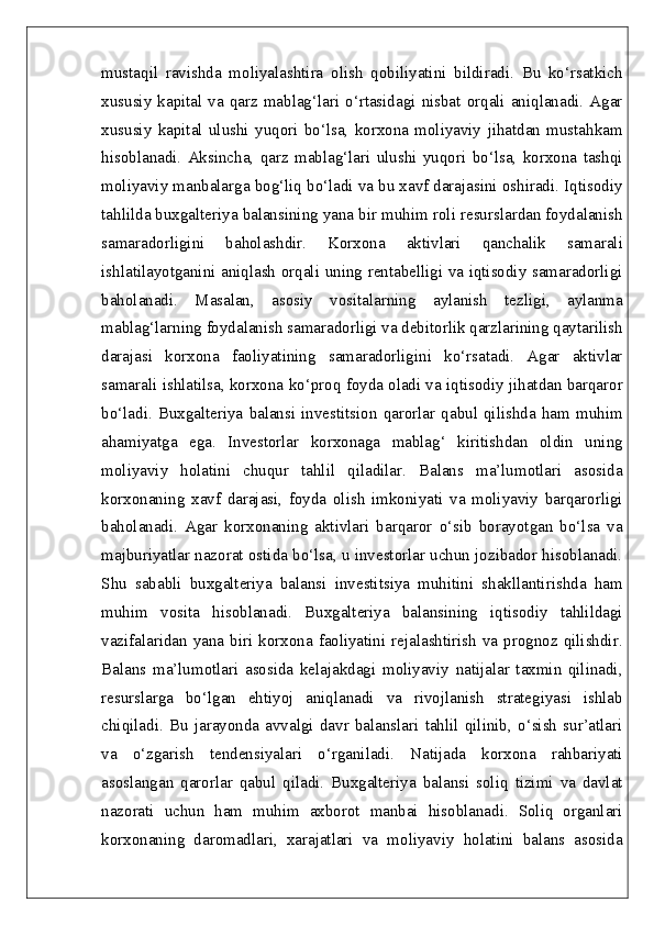 mustaqil   ravishda   moliyalashtira   olish   qobiliyatini   bildiradi.   Bu   ko‘rsatkich
xususiy  kapital  va  qarz  mablag‘lari  o‘rtasidagi  nisbat  orqali  aniqlanadi.  Agar
xususiy   kapital   ulushi   yuqori   bo‘lsa,   korxona   moliyaviy   jihatdan   mustahkam
hisoblanadi.   Aksincha,   qarz   mablag‘lari   ulushi   yuqori   bo‘lsa,   korxona   tashqi
moliyaviy manbalarga bog‘liq bo‘ladi va bu xavf darajasini oshiradi. Iqtisodiy
tahlilda buxgalteriya balansining yana bir muhim roli resurslardan foydalanish
samaradorligini   baholashdir.   Korxona   aktivlari   qanchalik   samarali
ishlatilayotganini aniqlash orqali uning rentabelligi va iqtisodiy samaradorligi
baholanadi.   Masalan,   asosiy   vositalarning   aylanish   tezligi,   aylanma
mablag‘larning foydalanish samaradorligi va debitorlik qarzlarining qaytarilish
darajasi   korxona   faoliyatining   samaradorligini   ko‘rsatadi.   Agar   aktivlar
samarali ishlatilsa, korxona ko‘proq foyda oladi va iqtisodiy jihatdan barqaror
bo‘ladi.   Buxgalteriya   balansi  investitsion  qarorlar  qabul  qilishda   ham  muhim
ahamiyatga   ega.   Investorlar   korxonaga   mablag‘   kiritishdan   oldin   uning
moliyaviy   holatini   chuqur   tahlil   qiladilar.   Balans   ma’lumotlari   asosida
korxonaning   xavf   darajasi,   foyda   olish   imkoniyati   va   moliyaviy   barqarorligi
baholanadi.   Agar   korxonaning   aktivlari   barqaror   o‘sib   borayotgan   bo‘lsa   va
majburiyatlar nazorat ostida bo‘lsa, u investorlar uchun jozibador hisoblanadi.
Shu   sababli   buxgalteriya   balansi   investitsiya   muhitini   shakllantirishda   ham
muhim   vosita   hisoblanadi.   Buxgalteriya   balansining   iqtisodiy   tahlildagi
vazifalaridan yana  biri korxona faoliyatini rejalashtirish va  prognoz  qilishdir.
Balans   ma’lumotlari   asosida   kelajakdagi   moliyaviy   natijalar   taxmin   qilinadi,
resurslarga   bo‘lgan   ehtiyoj   aniqlanadi   va   rivojlanish   strategiyasi   ishlab
chiqiladi.   Bu   jarayonda   avvalgi   davr   balanslari   tahlil   qilinib,   o‘sish   sur’atlari
va   o‘zgarish   tendensiyalari   o‘rganiladi.   Natijada   korxona   rahbariyati
asoslangan   qarorlar   qabul   qiladi.   Buxgalteriya   balansi   soliq   tizimi   va   davlat
nazorati   uchun   ham   muhim   axborot   manbai   hisoblanadi.   Soliq   organlari
korxonaning   daromadlari,   xarajatlari   va   moliyaviy   holatini   balans   asosida 