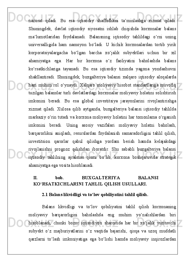 nazorat   qiladi.   Bu   esa   iqtisodiy   shaffoflikni   ta’minlashga   xizmat   qiladi.
Shuningdek,   davlat   iqtisodiy   siyosatni   ishlab   chiqishda   korxonalar   balans
ma’lumotlaridan   foydalanadi.   Balansning   iqtisodiy   tahlildagi   o‘rni   uning
universalligida   ham   namoyon   bo‘ladi.   U   kichik   korxonalardan   tortib   yirik
korporatsiyalargacha   bo‘lgan   barcha   xo‘jalik   subyektlari   uchun   bir   xil
ahamiyatga   ega.   Har   bir   korxona   o‘z   faoliyatini   baholashda   balans
ko‘rsatkichlariga   tayanadi.   Bu   esa   iqtisodiy   tizimda   yagona   yondashuvni
shakllantiradi.   Shuningdek,   buxgalteriya   balansi   xalqaro   iqtisodiy   aloqalarda
ham   muhim   rol   o‘ynaydi.   Xalqaro   moliyaviy   hisobot   standartlariga   muvofiq
tuzilgan balanslar turli davlatlardagi korxonalar moliyaviy holatini solishtirish
imkonini   beradi.   Bu   esa   global   investitsiya   jarayonlarini   rivojlantirishga
xizmat   qiladi.   Xulosa   qilib   aytganda,   buxgalteriya   balansi   iqtisodiy   tahlilda
markaziy o‘rin tutadi va korxona moliyaviy holatini har tomonlama o‘rganish
imkonini   beradi.   Uning   asosiy   vazifalari   moliyaviy   holatni   baholash,
barqarorlikni   aniqlash,   resurslardan   foydalanish   samaradorligini   tahlil   qilish,
investitsion   qarorlar   qabul   qilishga   yordam   berish   hamda   kelajakdagi
rivojlanishni   prognoz   qilishdan   iboratdir.   Shu   sababli   buxgalteriya   balansi
iqtisodiy   tahlilning   ajralmas   qismi   bo‘lib,   korxona   boshqaruvida   strategik
ahamiyatga ega vosita hisoblanadi. 
II.   bob.   BUXGALTERIYA   BALANSI
KO‘RSATKICHLARINI TAHLIL QILISH USULLARI.
2.1 Balans likvidligi va to‘lov qobiliyatini tahlil qilish.  
Balans   likvidligi   va   to‘lov   qobiliyatini   tahlil   qilish   korxonaning
moliyaviy   barqarorligini   baholashda   eng   muhim   yo‘nalishlardan   biri
hisoblanadi,   chunki   bozor   iqtisodiyoti   sharoitida   har   bir   xo‘jalik   yurituvchi
subyekt   o‘z   majburiyatlarini   o‘z   vaqtida   bajarishi,   qisqa   va   uzoq   muddatli
qarzlarni   to‘lash   imkoniyatiga   ega   bo‘lishi   hamda   moliyaviy   inqirozlardan 