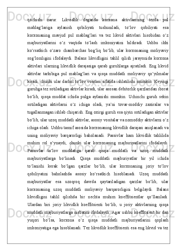 qochishi   zarur.   Likvidlik   deganda   korxona   aktivlarining   tezda   pul
mablag‘lariga   aylanish   qobiliyati   tushuniladi,   to‘lov   qobiliyati   esa
korxonaning   mavjud   pul   mablag‘lari   va   tez   likvid   aktivlari   hisobidan   o‘z
majburiyatlarini   o‘z   vaqtida   to‘lash   imkoniyatini   bildiradi.   Ushbu   ikki
ko‘rsatkich   o‘zaro   chambarchas   bog‘liq   bo‘lib,   ular   korxonaning   moliyaviy
sog‘lomligini   ifodalaydi.   Balans   likvidligini   tahlil   qilish   jarayonida   korxona
aktivlari   ularning   likvidlik   darajasiga   qarab   guruhlarga   ajratiladi.   Eng   likvid
aktivlar   tarkibiga   pul   mablag‘lari   va   qisqa   muddatli   moliyaviy   qo‘yilmalar
kiradi, chunki ular darhol to‘lov vositasi sifatida ishlatilishi mumkin. Keyingi
guruhga tez sotiladigan aktivlar kiradi, ular asosan debitorlik qarzlaridan iborat
bo‘lib,   qisqa   muddat   ichida   pulga   aylanishi   mumkin.   Uchinchi   guruh   sekin
sotiladigan   aktivlarni   o‘z   ichiga   oladi,   ya’ni   tovar-moddiy   zaxiralar   va
tugallanmagan ishlab chiqarish. Eng oxirgi guruh esa qiyin sotiladigan aktivlar
bo‘lib, ular uzoq muddatli aktivlar, asosiy vositalar va nomoddiy aktivlarni o‘z
ichiga oladi. Ushbu tasnif asosida korxonaning likvidlik darajasi aniqlanadi va
uning   moliyaviy   barqarorligi   baholanadi.   Passivlar   ham   likvidlik   tahlilida
muhim   rol   o‘ynaydi,   chunki   ular   korxonaning   majburiyatlarini   ifodalaydi.
Passivlar   to‘lov   muddatiga   qarab   qisqa   muddatli   va   uzoq   muddatli
majburiyatlarga   bo‘linadi.   Qisqa   muddatli   majburiyatlar   bir   yil   ichida
to‘lanishi   kerak   bo‘lgan   qarzlar   bo‘lib,   ular   korxonaning   joriy   to‘lov
qobiliyatini   baholashda   asosiy   ko‘rsatkich   hisoblanadi.   Uzoq   muddatli
majburiyatlar   esa   uzoqroq   davrda   qaytariladigan   qarzlar   bo‘lib,   ular
korxonaning   uzoq   muddatli   moliyaviy   barqarorligini   belgilaydi.   Balans
likvidligini   tahlil   qilishda   bir   nechta   muhim   koeffitsientlar   qo‘llaniladi.
Ulardan   biri   joriy   likvidlik   koeffitsienti   bo‘lib,   u   joriy   aktivlarning   qisqa
muddatli majburiyatlarga nisbatini ifodalaydi. Agar ushbu koeffitsient bir dan
yuqori   bo‘lsa,   korxona   o‘z   qisqa   muddatli   majburiyatlarini   qoplash
imkoniyatiga ega hisoblanadi. Tez likvidlik koeffitsienti esa eng likvid va tez 