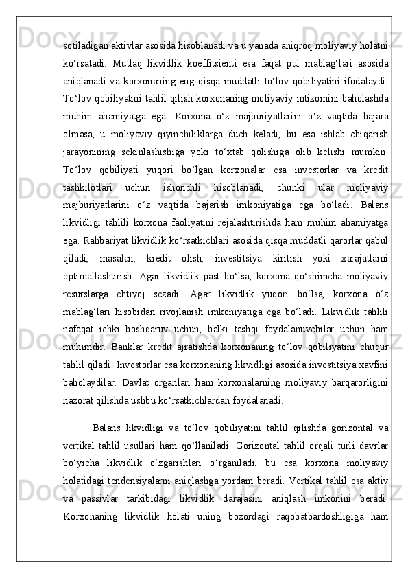 sotiladigan aktivlar asosida hisoblanadi va u yanada aniqroq moliyaviy holatni
ko‘rsatadi.   Mutlaq   likvidlik   koeffitsienti   esa   faqat   pul   mablag‘lari   asosida
aniqlanadi   va   korxonaning   eng   qisqa   muddatli   to‘lov   qobiliyatini   ifodalaydi.
To‘lov qobiliyatini tahlil qilish korxonaning moliyaviy intizomini baholashda
muhim   ahamiyatga   ega.   Korxona   o‘z   majburiyatlarini   o‘z   vaqtida   bajara
olmasa,   u   moliyaviy   qiyinchiliklarga   duch   keladi,   bu   esa   ishlab   chiqarish
jarayonining   sekinlashishiga   yoki   to‘xtab   qolishiga   olib   kelishi   mumkin.
To‘lov   qobiliyati   yuqori   bo‘lgan   korxonalar   esa   investorlar   va   kredit
tashkilotlari   uchun   ishonchli   hisoblanadi,   chunki   ular   moliyaviy
majburiyatlarini   o‘z   vaqtida   bajarish   imkoniyatiga   ega   bo‘ladi.   Balans
likvidligi   tahlili   korxona   faoliyatini   rejalashtirishda   ham   muhim   ahamiyatga
ega. Rahbariyat likvidlik ko‘rsatkichlari asosida qisqa muddatli qarorlar qabul
qiladi,   masalan,   kredit   olish,   investitsiya   kiritish   yoki   xarajatlarni
optimallashtirish.   Agar   likvidlik   past   bo‘lsa,   korxona   qo‘shimcha   moliyaviy
resurslarga   ehtiyoj   sezadi.   Agar   likvidlik   yuqori   bo‘lsa,   korxona   o‘z
mablag‘lari   hisobidan   rivojlanish   imkoniyatiga   ega   bo‘ladi.   Likvidlik   tahlili
nafaqat   ichki   boshqaruv   uchun,   balki   tashqi   foydalanuvchilar   uchun   ham
muhimdir.   Banklar   kredit   ajratishda   korxonaning   to‘lov   qobiliyatini   chuqur
tahlil qiladi. Investorlar esa korxonaning likvidligi asosida investitsiya xavfini
baholaydilar.   Davlat   organlari   ham   korxonalarning   moliyaviy   barqarorligini
nazorat qilishda ushbu ko‘rsatkichlardan foydalanadi.
Balans   likvidligi   va   to‘lov   qobiliyatini   tahlil   qilishda   gorizontal   va
vertikal   tahlil   usullari   ham   qo‘llaniladi.   Gorizontal   tahlil   orqali   turli   davrlar
bo‘yicha   likvidlik   o‘zgarishlari   o‘rganiladi,   bu   esa   korxona   moliyaviy
holatidagi  tendensiyalarni   aniqlashga   yordam  beradi.  Vertikal  tahlil   esa   aktiv
va   passivlar   tarkibidagi   likvidlik   darajasini   aniqlash   imkonini   beradi.
Korxonaning   likvidlik   holati   uning   bozordagi   raqobatbardoshligiga   ham 