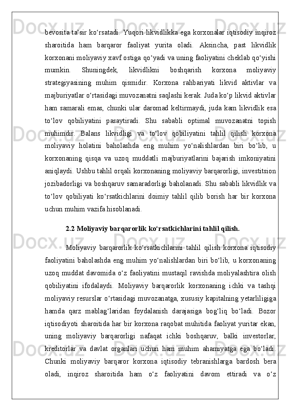 bevosita ta’sir  ko‘rsatadi. Yuqori  likvidlikka ega  korxonalar iqtisodiy  inqiroz
sharoitida   ham   barqaror   faoliyat   yurita   oladi.   Aksincha,   past   likvidlik
korxonani moliyaviy xavf ostiga qo‘yadi va uning faoliyatini cheklab qo‘yishi
mumkin.   Shuningdek,   likvidlikni   boshqarish   korxona   moliyaviy
strategiyasining   muhim   qismidir.   Korxona   rahbariyati   likvid   aktivlar   va
majburiyatlar o‘rtasidagi muvozanatni saqlashi kerak. Juda ko‘p likvid aktivlar
ham  samarali emas, chunki  ular  daromad  keltirmaydi, juda kam  likvidlik  esa
to‘lov   qobiliyatini   pasaytiradi.   Shu   sababli   optimal   muvozanatni   topish
muhimdir.   Balans   likvidligi   va   to‘lov   qobiliyatini   tahlil   qilish   korxona
moliyaviy   holatini   baholashda   eng   muhim   yo‘nalishlardan   biri   bo‘lib,   u
korxonaning   qisqa   va   uzoq   muddatli   majburiyatlarini   bajarish   imkoniyatini
aniqlaydi. Ushbu tahlil orqali korxonaning moliyaviy barqarorligi, investitsion
jozibadorligi va boshqaruv samaradorligi baholanadi. Shu sababli likvidlik va
to‘lov   qobiliyati   ko‘rsatkichlarini   doimiy   tahlil   qilib   borish   har   bir   korxona
uchun muhim vazifa hisoblanadi.  
2.2 Moliyaviy barqarorlik ko‘rsatkichlarini tahlil qilish.  
Moliyaviy   barqarorlik   ko‘rsatkichlarini   tahlil   qilish   korxona   iqtisodiy
faoliyatini   baholashda   eng   muhim   yo‘nalishlardan   biri   bo‘lib,   u   korxonaning
uzoq   muddat   davomida   o‘z   faoliyatini   mustaqil   ravishda   moliyalashtira   olish
qobiliyatini   ifodalaydi.   Moliyaviy   barqarorlik   korxonaning   ichki   va   tashqi
moliyaviy resurslar o‘rtasidagi muvozanatga, xususiy kapitalning yetarliligiga
hamda   qarz   mablag‘laridan   foydalanish   darajasiga   bog‘liq   bo‘ladi.   Bozor
iqtisodiyoti sharoitida har bir korxona raqobat muhitida faoliyat yuritar ekan,
uning   moliyaviy   barqarorligi   nafaqat   ichki   boshqaruv,   balki   investorlar,
kreditorlar   va   davlat   organlari   uchun   ham   muhim   ahamiyatga   ega   bo‘ladi.
Chunki   moliyaviy   barqaror   korxona   iqtisodiy   tebranishlarga   bardosh   bera
oladi,   inqiroz   sharoitida   ham   o‘z   faoliyatini   davom   ettiradi   va   o‘z 