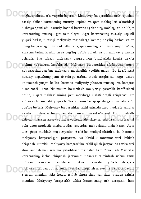 majburiyatlarini   o‘z   vaqtida   bajaradi.   Moliyaviy   barqarorlikni   tahlil   qilishda
asosiy   e’tibor   korxonaning   xususiy   kapitali   va   qarz   mablag‘lari   o‘rtasidagi
nisbatga qaratiladi. Xususiy  kapital korxona egalarining mablag‘lari bo‘lib, u
korxonaning   mustaqilligini   ta’minlaydi.   Agar   korxonaning   xususiy   kapitali
yuqori   bo‘lsa,   u   tashqi   moliyaviy   manbalarga   kamroq   bog‘liq   bo‘ladi   va   bu
uning barqarorligini oshiradi. Aksincha, qarz mablag‘lari ulushi yuqori bo‘lsa,
korxona   tashqi   kreditorlarga   bog‘liq   bo‘lib   qoladi   va   bu   moliyaviy   xavfni
oshiradi.   Shu   sababli   moliyaviy   barqarorlikni   baholashda   kapital   tarkibi
muhim   ko‘rsatkich   hisoblanadi.   Moliyaviy   barqarorlikni   ifodalovchi   asosiy
ko‘rsatkichlardan   biri   moliyaviy   mustaqillik   koeffitsientidir.   Bu   koeffitsient
xususiy   kapitalning   jami   aktivlarga   nisbati   orqali   aniqlanadi.   Agar   ushbu
ko‘rsatkich   yuqori   bo‘lsa,   korxona   moliyaviy   jihatdan   mustaqil   va   barqaror
hisoblanadi.   Yana   bir   muhim   ko‘rsatkich   moliyaviy   qaramlik   koeffitsienti
bo‘lib,   u   qarz   mablag‘larining   jami   aktivlarga   nisbati   orqali   aniqlanadi.   Bu
ko‘rsatkich qanchalik yuqori bo‘lsa, korxona tashqi qarzlarga shunchalik ko‘p
bog‘liq bo‘ladi. Moliyaviy barqarorlikni tahlil qilishda uzoq muddatli aktivlar
va ularni moliyalashtirish manbalari ham muhim rol o‘ynaydi. Uzoq muddatli
aktivlar, masalan asosiy vositalar va nomoddiy aktivlar, odatda xususiy kapital
yoki   uzoq   muddatli   majburiyatlar   hisobidan   moliyalashtirilishi   kerak.   Agar
ular   qisqa   muddatli   majburiyatlar   hisobidan   moliyalashtirilsa,   bu   korxona
moliyaviy   barqarorligini   pasaytiradi   va   likvidlik   muammolarini   keltirib
chiqarishi mumkin. Moliyaviy barqarorlikni tahlil qilish jarayonida zaxiralarni
shakllantirish   va   ularni   moliyalashtirish   manbalari   ham   o‘rganiladi.   Zaxiralar
korxonaning   ishlab   chiqarish   jarayonini   uzluksiz   ta’minlash   uchun   zarur
bo‘lgan   resurslar   hisoblanadi.   Agar   zaxiralar   yetarli   darajada
moliyalashtirilgan bo‘lsa, korxona ishlab chiqarish jarayonini barqaror davom
ettirishi   mumkin.   Aks   holda,   ishlab   chiqarishda   uzilishlar   yuzaga   kelishi
mumkin.   Moliyaviy   barqarorlik   tahlili   korxonaning   risk   darajasini   ham 