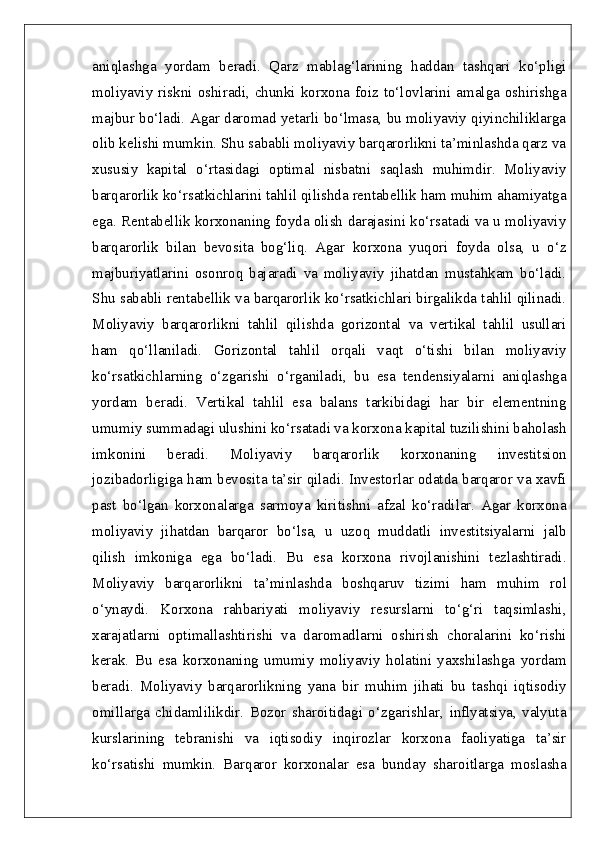 aniqlashga   yordam   beradi.   Qarz   mablag‘larining   haddan   tashqari   ko‘pligi
moliyaviy  riskni  oshiradi,  chunki  korxona  foiz to‘lovlarini amalga oshirishga
majbur bo‘ladi. Agar daromad yetarli bo‘lmasa, bu moliyaviy qiyinchiliklarga
olib kelishi mumkin. Shu sababli moliyaviy barqarorlikni ta’minlashda qarz va
xususiy   kapital   o‘rtasidagi   optimal   nisbatni   saqlash   muhimdir.   Moliyaviy
barqarorlik ko‘rsatkichlarini tahlil qilishda rentabellik ham muhim ahamiyatga
ega. Rentabellik korxonaning foyda olish darajasini ko‘rsatadi va u moliyaviy
barqarorlik   bilan   bevosita   bog‘liq.   Agar   korxona   yuqori   foyda   olsa,   u   o‘z
majburiyatlarini   osonroq   bajaradi   va   moliyaviy   jihatdan   mustahkam   bo‘ladi.
Shu sababli rentabellik va barqarorlik ko‘rsatkichlari birgalikda tahlil qilinadi.
Moliyaviy   barqarorlikni   tahlil   qilishda   gorizontal   va   vertikal   tahlil   usullari
ham   qo‘llaniladi.   Gorizontal   tahlil   orqali   vaqt   o‘tishi   bilan   moliyaviy
ko‘rsatkichlarning   o‘zgarishi   o‘rganiladi,   bu   esa   tendensiyalarni   aniqlashga
yordam   beradi.   Vertikal   tahlil   esa   balans   tarkibidagi   har   bir   elementning
umumiy summadagi ulushini ko‘rsatadi va korxona kapital tuzilishini baholash
imkonini   beradi.   Moliyaviy   barqarorlik   korxonaning   investitsion
jozibadorligiga ham bevosita ta’sir qiladi. Investorlar odatda barqaror va xavfi
past   bo‘lgan   korxonalarga   sarmoya   kiritishni   afzal   ko‘radilar.   Agar   korxona
moliyaviy   jihatdan   barqaror   bo‘lsa,   u   uzoq   muddatli   investitsiyalarni   jalb
qilish   imkoniga   ega   bo‘ladi.   Bu   esa   korxona   rivojlanishini   tezlashtiradi.
Moliyaviy   barqarorlikni   ta’minlashda   boshqaruv   tizimi   ham   muhim   rol
o‘ynaydi.   Korxona   rahbariyati   moliyaviy   resurslarni   to‘g‘ri   taqsimlashi,
xarajatlarni   optimallashtirishi   va   daromadlarni   oshirish   choralarini   ko‘rishi
kerak.   Bu   esa   korxonaning   umumiy   moliyaviy   holatini   yaxshilashga   yordam
beradi.   Moliyaviy   barqarorlikning   yana   bir   muhim   jihati   bu   tashqi   iqtisodiy
omillarga   chidamlilikdir.   Bozor   sharoitidagi   o‘zgarishlar,   inflyatsiya,   valyuta
kurslarining   tebranishi   va   iqtisodiy   inqirozlar   korxona   faoliyatiga   ta’sir
ko‘rsatishi   mumkin.   Barqaror   korxonalar   esa   bunday   sharoitlarga   moslasha 
