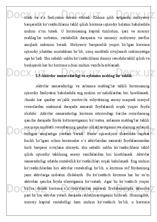 oladi   va   o‘z   faoliyatini   davom   ettiradi.   Xulosa   qilib   aytganda,   moliyaviy
barqarorlik ko‘rsatkichlarini tahlil qilish korxona iqtisodiy holatini baholashda
muhim   o‘rin   tutadi.   U   korxonaning   kapital   tuzilishini,   qarz   va   xususiy
mablag‘lar   nisbatini,   rentabellik   darajasini   va   umumiy   moliyaviy   xavfini
aniqlash   imkonini   beradi.   Moliyaviy   barqarorlik   yuqori   bo‘lgan   korxona
iqtisodiy   jihatdan   mustahkam   bo‘lib,   uzoq   muddatli   rivojlanish   imkoniyatiga
ega bo‘ladi. Shu sababli ushbu ko‘rsatkichlarni doimiy ravishda tahlil qilish va
boshqarish har bir korxona uchun muhim vazifa hisoblanadi.  
2.3 Aktivlar samaradorligi va aylanma mablag‘lar tahlili.  
Aktivlar   samaradorligi   va   aylanma   mablag‘lar   tahlili   korxonaning
iqtisodiy   faoliyatini   baholashda   eng   muhim   yo‘nalishlardan   biri   hisoblanadi,
chunki   har   qanday   xo‘jalik   yurituvchi   subyektning   asosiy   maqsadi   mavjud
resurslardan   maksimal   darajada   samarali   foydalanish   orqali   yuqori   foyda
olishdir.   Aktivlar   samaradorligi   korxona   ixtiyoridagi   barcha   resurslarning
qancha   darajada   foyda   keltirayotganini   ko‘rsatsa,   aylanma   mablag‘lar   tahlili
esa qisqa muddatli resurslarning qanday ishlatilayotganini va ularning aylanish
tezligini   aniqlashga   yordam   beradi.   Bozor   iqtisodiyoti   sharoitida   raqobat
kuchli   bo‘lgani   uchun   korxonalar   o‘z   aktivlaridan   samarali   foydalanmasdan
turib   barqaror   rivojlana   olmaydi,   shu   sababli   ushbu   ko‘rsatkichlarni   tahlil
qilish   iqtisodiy   tahlilning   asosiy   vazifalaridan   biri   hisoblanadi.   Aktivlar
samaradorligi odatda rentabellik ko‘rsatkichlari orqali baholanadi. Eng muhim
ko‘rsatkichlardan   biri   aktivlar   rentabelligi   bo‘lib,   u   korxona   sof   foydasining
jami   aktivlarga   nisbatini   ifodalaydi.   Bu   ko‘rsatkich   korxona   har   bir   so‘m
aktivdan   qancha   foyda   olayotganini   ko‘rsatadi.   Agar   bu   ko‘rsatkich   yuqori
bo‘lsa,   demak   korxona   o‘z   resurslaridan   samarali   foydalanmoqda,   aksincha
past bo‘lsa, aktivlar yetarli darajada ishlatilmayotganini bildiradi. Shuningdek,
xususiy   kapital   rentabelligi   ham   muhim   ko‘rsatkich   bo‘lib,   u   korxona 