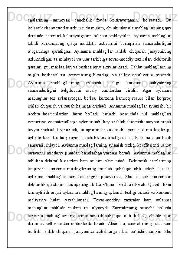egalarining   sarmoyasi   qanchalik   foyda   keltirayotganini   ko‘rsatadi.   Bu
ko‘rsatkich investorlar uchun juda muhim, chunki ular o‘z mablag‘larining qay
darajada   daromad   keltirayotganini   bilishni   xohlaydilar.   Aylanma   mablag‘lar
tahlili   korxonaning   qisqa   muddatli   aktivlarini   boshqarish   samaradorligini
o‘rganishga   qaratilgan.   Aylanma   mablag‘lar   ishlab   chiqarish   jarayonining
uzluksizligini  ta’minlaydi  va  ular  tarkibiga  tovar-moddiy  zaxiralar,  debitorlik
qarzlari, pul mablag‘lari va boshqa joriy aktivlar kiradi. Ushbu mablag‘larning
to‘g‘ri   boshqarilishi   korxonaning   likvidligi   va   to‘lov   qobiliyatini   oshiradi.
Aylanma   mablag‘larning   aylanish   tezligi   korxona   faoliyatining
samaradorligini   belgilovchi   asosiy   omillardan   biridir.   Agar   aylanma
mablag‘lar   tez   aylanayotgan   bo‘lsa,   korxona   kamroq   resurs   bilan   ko‘proq
ishlab chiqarish va sotish hajmiga erishadi. Aylanma mablag‘lar aylanishi bir
nechta   bosqichlardan   iborat   bo‘ladi:   birinchi   bosqichda   pul   mablag‘lari
xomashyo va materiallarga aylantiriladi, keyin ishlab chiqarish jarayoni orqali
tayyor   mahsulot   yaratiladi,   so‘ngra   mahsulot   sotilib   yana   pul   mablag‘lariga
aylantiriladi.   Ushbu   jarayon   qanchalik   tez   amalga   oshsa,   korxona   shunchalik
samarali ishlaydi. Aylanma mablag‘larning aylanish tezligi koeffitsienti ushbu
jarayonni   miqdoriy   jihatdan   baholashga   yordam   beradi.   Aylanma   mablag‘lar
tahlilida   debitorlik   qarzlari   ham   muhim   o‘rin   tutadi.   Debitorlik   qarzlarining
ko‘payishi   korxona   mablag‘larining   muzlab   qolishiga   olib   keladi,   bu   esa
aylanma   mablag‘lar   samaradorligini   pasaytiradi.   Shu   sababli   korxonalar
debitorlik   qarzlarini   boshqarishga   katta   e’tibor   berishlari   kerak.   Qarzdorlikni
kamaytirish orqali aylanma mablag‘larning aylanish tezligi oshadi va korxona
moliyaviy   holati   yaxshilanadi.   Tovar-moddiy   zaxiralar   ham   aylanma
mablag‘lar   tahlilida   muhim   rol   o‘ynaydi.   Zaxiralarning   ortiqcha   bo‘lishi
korxona   mablag‘larining   samarasiz   ishlatilishiga   olib   keladi,   chunki   ular
daromad   keltirmasdan   omborlarda   turadi.   Aksincha,   zaxiralarning   juda   kam
bo‘lishi   ishlab   chiqarish   jarayonida   uzilishlarga   sabab   bo‘lishi   mumkin.   Shu 