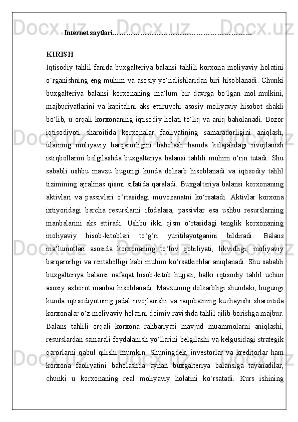         Internet saytlari ……………………………………………………
KIRISH  
Iqtisodiy   tahlil   fanida   buxgalteriya   balansi   tahlili   korxona   moliyaviy   holatini
o‘rganishning eng muhim va asosiy yo‘nalishlaridan biri hisoblanadi. Chunki
buxgalteriya   balansi   korxonaning   ma’lum   bir   davrga   bo‘lgan   mol-mulkini,
majburiyatlarini   va   kapitalini   aks   ettiruvchi   asosiy   moliyaviy   hisobot   shakli
bo‘lib, u orqali korxonaning iqtisodiy holati to‘liq va aniq baholanadi. Bozor
iqtisodiyoti   sharoitida   korxonalar   faoliyatining   samaradorligini   aniqlash,
ularning   moliyaviy   barqarorligini   baholash   hamda   kelajakdagi   rivojlanish
istiqbollarini   belgilashda   buxgalteriya   balansi   tahlili   muhim   o‘rin   tutadi.   Shu
sababli   ushbu   mavzu   bugungi   kunda   dolzarb   hisoblanadi   va   iqtisodiy   tahlil
tizimining  ajralmas qismi  sifatida  qaraladi.  Buxgalteriya  balansi  korxonaning
aktivlari   va   passivlari   o‘rtasidagi   muvozanatni   ko‘rsatadi.   Aktivlar   korxona
ixtiyoridagi   barcha   resurslarni   ifodalasa,   passivlar   esa   ushbu   resurslarning
manbalarini   aks   ettiradi.   Ushbu   ikki   qism   o‘rtasidagi   tenglik   korxonaning
moliyaviy   hisob-kitoblari   to‘g‘ri   yuritilayotganini   bildiradi.   Balans
ma’lumotlari   asosida   korxonaning   to‘lov   qobiliyati,   likvidligi,   moliyaviy
barqarorligi va rentabelligi kabi muhim ko‘rsatkichlar aniqlanadi. Shu sababli
buxgalteriya   balansi   nafaqat   hisob-kitob   hujjati,   balki   iqtisodiy   tahlil   uchun
asosiy axborot manbai hisoblanadi. Mavzuning dolzarbligi shundaki, bugungi
kunda   iqtisodiyotning   jadal   rivojlanishi   va   raqobatning   kuchayishi   sharoitida
korxonalar o‘z moliyaviy holatini doimiy ravishda tahlil qilib borishga majbur.
Balans   tahlili   orqali   korxona   rahbariyati   mavjud   muammolarni   aniqlashi,
resurslardan samarali foydalanish yo‘llarini belgilashi va kelgusidagi strategik
qarorlarni   qabul   qilishi   mumkin.   Shuningdek,   investorlar   va   kreditorlar   ham
korxona   faoliyatini   baholashda   aynan   buxgalteriya   balansiga   tayanadilar,
chunki   u   korxonaning   real   moliyaviy   holatini   ko‘rsatadi.   Kurs   ishining 
