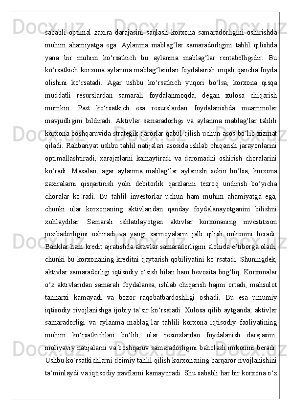 sababli   optimal   zaxira   darajasini   saqlash   korxona   samaradorligini   oshirishda
muhim   ahamiyatga   ega.   Aylanma   mablag‘lar   samaradorligini   tahlil   qilishda
yana   bir   muhim   ko‘rsatkich   bu   aylanma   mablag‘lar   rentabelligidir.   Bu
ko‘rsatkich korxona aylanma mablag‘laridan foydalanish orqali qancha foyda
olishini   ko‘rsatadi.   Agar   ushbu   ko‘rsatkich   yuqori   bo‘lsa,   korxona   qisqa
muddatli   resurslardan   samarali   foydalanmoqda,   degan   xulosa   chiqarish
mumkin.   Past   ko‘rsatkich   esa   resurslardan   foydalanishda   muammolar
mavjudligini   bildiradi.   Aktivlar   samaradorligi   va   aylanma   mablag‘lar   tahlili
korxona boshqaruvida strategik qarorlar qabul qilish uchun asos bo‘lib xizmat
qiladi. Rahbariyat ushbu tahlil natijalari asosida ishlab chiqarish jarayonlarini
optimallashtiradi,   xarajatlarni   kamaytiradi   va   daromadni   oshirish   choralarini
ko‘radi.   Masalan,   agar   aylanma   mablag‘lar   aylanishi   sekin   bo‘lsa,   korxona
zaxiralarni   qisqartirish   yoki   debitorlik   qarzlarini   tezroq   undirish   bo‘yicha
choralar   ko‘radi.   Bu   tahlil   investorlar   uchun   ham   muhim   ahamiyatga   ega,
chunki   ular   korxonaning   aktivlaridan   qanday   foydalanayotganini   bilishni
xohlaydilar.   Samarali   ishlatilayotgan   aktivlar   korxonaning   investitsion
jozibadorligini   oshiradi   va   yangi   sarmoyalarni   jalb   qilish   imkonini   beradi.
Banklar ham kredit ajratishda aktivlar samaradorligini alohida e’tiborga oladi,
chunki bu korxonaning kreditni qaytarish qobiliyatini ko‘rsatadi. Shuningdek,
aktivlar samaradorligi iqtisodiy o‘sish bilan ham bevosita bog‘liq. Korxonalar
o‘z   aktivlaridan   samarali   foydalansa,   ishlab   chiqarish   hajmi   ortadi,   mahsulot
tannarxi   kamayadi   va   bozor   raqobatbardoshligi   oshadi.   Bu   esa   umumiy
iqtisodiy rivojlanishga ijobiy ta’sir ko‘rsatadi. Xulosa qilib aytganda, aktivlar
samaradorligi   va   aylanma   mablag‘lar   tahlili   korxona   iqtisodiy   faoliyatining
muhim   ko‘rsatkichlari   bo‘lib,   ular   resurslardan   foydalanish   darajasini,
moliyaviy natijalarni va boshqaruv samaradorligini baholash imkonini beradi.
Ushbu ko‘rsatkichlarni doimiy tahlil qilish korxonaning barqaror rivojlanishini
ta’minlaydi va iqtisodiy xavflarni kamaytiradi. Shu sababli har bir korxona o‘z 