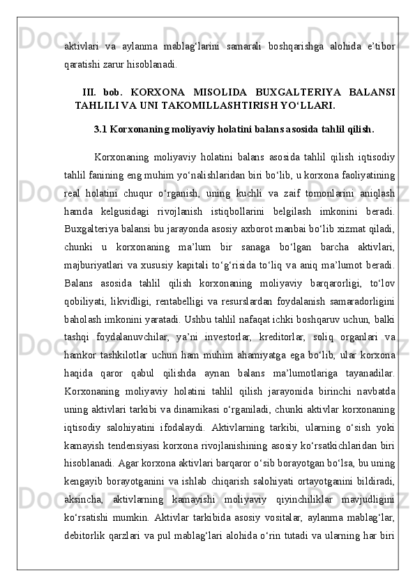aktivlari   va   aylanma   mablag‘larini   samarali   boshqarishga   alohida   e’tibor
qaratishi zarur hisoblanadi.
  III.   bob.   KORXONA   MISOLIDA   BUXGALTERIYA   BALANSI
TAHLILI VA UNI TAKOMILLASHTIRISH YO‘LLARI.  
3.1 Korxonaning moliyaviy holatini balans asosida tahlil qilish.  
Korxonaning   moliyaviy   holatini   balans   asosida   tahlil   qilish   iqtisodiy
tahlil fanining eng muhim yo‘nalishlaridan biri bo‘lib, u korxona faoliyatining
real   holatini   chuqur   o‘rganish,   uning   kuchli   va   zaif   tomonlarini   aniqlash
hamda   kelgusidagi   rivojlanish   istiqbollarini   belgilash   imkonini   beradi.
Buxgalteriya balansi bu jarayonda asosiy axborot manbai bo‘lib xizmat qiladi,
chunki   u   korxonaning   ma’lum   bir   sanaga   bo‘lgan   barcha   aktivlari,
majburiyatlari   va   xususiy   kapitali   to‘g‘risida   to‘liq   va   aniq   ma’lumot   beradi.
Balans   asosida   tahlil   qilish   korxonaning   moliyaviy   barqarorligi,   to‘lov
qobiliyati,   likvidligi,   rentabelligi   va   resurslardan   foydalanish   samaradorligini
baholash imkonini yaratadi. Ushbu tahlil nafaqat ichki boshqaruv uchun, balki
tashqi   foydalanuvchilar,   ya’ni   investorlar,   kreditorlar,   soliq   organlari   va
hamkor   tashkilotlar   uchun   ham   muhim   ahamiyatga   ega   bo‘lib,   ular   korxona
haqida   qaror   qabul   qilishda   aynan   balans   ma’lumotlariga   tayanadilar.
Korxonaning   moliyaviy   holatini   tahlil   qilish   jarayonida   birinchi   navbatda
uning aktivlari tarkibi va dinamikasi o‘rganiladi, chunki aktivlar korxonaning
iqtisodiy   salohiyatini   ifodalaydi.   Aktivlarning   tarkibi,   ularning   o‘sish   yoki
kamayish  tendensiyasi korxona rivojlanishining asosiy  ko‘rsatkichlaridan biri
hisoblanadi. Agar korxona aktivlari barqaror o‘sib borayotgan bo‘lsa, bu uning
kengayib   borayotganini   va   ishlab   chiqarish   salohiyati   ortayotganini   bildiradi,
aksincha,   aktivlarning   kamayishi   moliyaviy   qiyinchiliklar   mavjudligini
ko‘rsatishi   mumkin.   Aktivlar   tarkibida   asosiy   vositalar,   aylanma   mablag‘lar,
debitorlik qarzlari va pul mablag‘lari alohida o‘rin tutadi va ularning har biri 