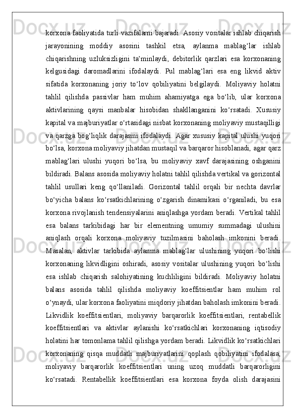 korxona faoliyatida turli vazifalarni bajaradi. Asosiy vositalar ishlab chiqarish
jarayonining   moddiy   asosini   tashkil   etsa,   aylanma   mablag‘lar   ishlab
chiqarishning   uzluksizligini   ta’minlaydi,   debitorlik   qarzlari   esa   korxonaning
kelgusidagi   daromadlarini   ifodalaydi.   Pul   mablag‘lari   esa   eng   likvid   aktiv
sifatida   korxonaning   joriy   to‘lov   qobiliyatini   belgilaydi.   Moliyaviy   holatni
tahlil   qilishda   passivlar   ham   muhim   ahamiyatga   ega   bo‘lib,   ular   korxona
aktivlarining   qaysi   manbalar   hisobidan   shakllanganini   ko‘rsatadi.   Xususiy
kapital va majburiyatlar o‘rtasidagi nisbat korxonaning moliyaviy mustaqilligi
va qarzga bog‘liqlik darajasini ifodalaydi. Agar xususiy kapital ulushi yuqori
bo‘lsa, korxona moliyaviy jihatdan mustaqil va barqaror hisoblanadi, agar qarz
mablag‘lari   ulushi   yuqori   bo‘lsa,   bu   moliyaviy   xavf   darajasining   oshganini
bildiradi. Balans asosida moliyaviy holatni tahlil qilishda vertikal va gorizontal
tahlil   usullari   keng   qo‘llaniladi.   Gorizontal   tahlil   orqali   bir   nechta   davrlar
bo‘yicha   balans   ko‘rsatkichlarining   o‘zgarish   dinamikasi   o‘rganiladi,   bu   esa
korxona rivojlanish tendensiyalarini aniqlashga yordam beradi. Vertikal tahlil
esa   balans   tarkibidagi   har   bir   elementning   umumiy   summadagi   ulushini
aniqlash   orqali   korxona   moliyaviy   tuzilmasini   baholash   imkonini   beradi.
Masalan,   aktivlar   tarkibida   aylanma   mablag‘lar   ulushining   yuqori   bo‘lishi
korxonaning   likvidligini   oshiradi,   asosiy   vositalar   ulushining   yuqori   bo‘lishi
esa   ishlab   chiqarish   salohiyatining   kuchliligini   bildiradi.   Moliyaviy   holatni
balans   asosida   tahlil   qilishda   moliyaviy   koeffitsientlar   ham   muhim   rol
o‘ynaydi, ular korxona faoliyatini miqdoriy jihatdan baholash imkonini beradi.
Likvidlik   koeffitsientlari,   moliyaviy   barqarorlik   koeffitsientlari,   rentabellik
koeffitsientlari   va   aktivlar   aylanishi   ko‘rsatkichlari   korxonaning   iqtisodiy
holatini har tomonlama tahlil qilishga yordam beradi. Likvidlik ko‘rsatkichlari
korxonaning   qisqa   muddatli   majburiyatlarini   qoplash   qobiliyatini   ifodalasa,
moliyaviy   barqarorlik   koeffitsientlari   uning   uzoq   muddatli   barqarorligini
ko‘rsatadi.   Rentabellik   koeffitsientlari   esa   korxona   foyda   olish   darajasini 