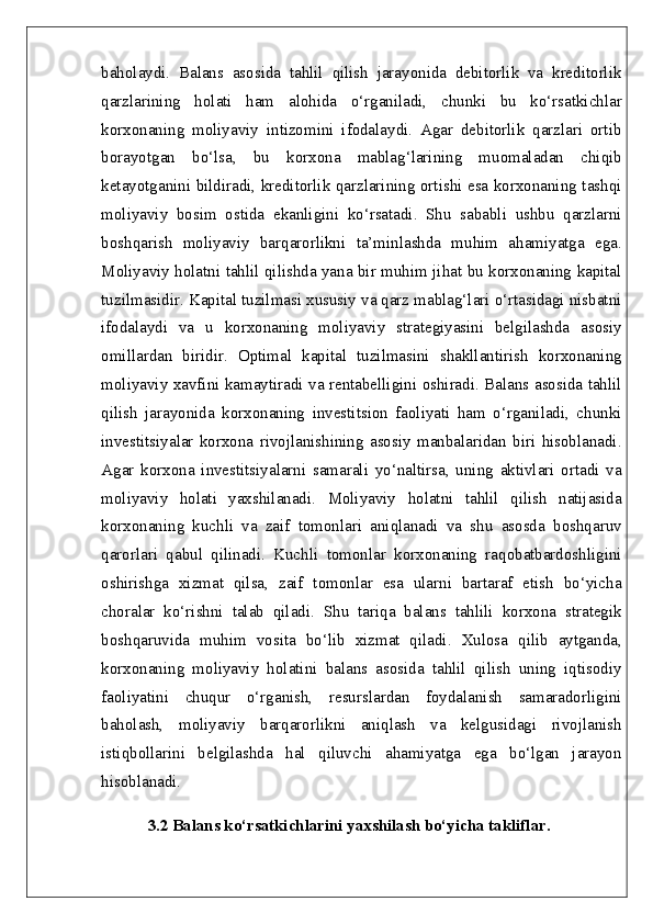 baholaydi.   Balans   asosida   tahlil   qilish   jarayonida   debitorlik   va   kreditorlik
qarzlarining   holati   ham   alohida   o‘rganiladi,   chunki   bu   ko‘rsatkichlar
korxonaning   moliyaviy   intizomini   ifodalaydi.   Agar   debitorlik   qarzlari   ortib
borayotgan   bo‘lsa,   bu   korxona   mablag‘larining   muomaladan   chiqib
ketayotganini bildiradi, kreditorlik qarzlarining ortishi esa korxonaning tashqi
moliyaviy   bosim   ostida   ekanligini   ko‘rsatadi.   Shu   sababli   ushbu   qarzlarni
boshqarish   moliyaviy   barqarorlikni   ta’minlashda   muhim   ahamiyatga   ega.
Moliyaviy holatni tahlil qilishda yana bir muhim jihat bu korxonaning kapital
tuzilmasidir. Kapital tuzilmasi xususiy va qarz mablag‘lari o‘rtasidagi nisbatni
ifodalaydi   va   u   korxonaning   moliyaviy   strategiyasini   belgilashda   asosiy
omillardan   biridir.   Optimal   kapital   tuzilmasini   shakllantirish   korxonaning
moliyaviy xavfini kamaytiradi va rentabelligini oshiradi. Balans asosida tahlil
qilish   jarayonida   korxonaning   investitsion   faoliyati   ham   o‘rganiladi,   chunki
investitsiyalar   korxona   rivojlanishining   asosiy   manbalaridan   biri   hisoblanadi.
Agar   korxona   investitsiyalarni   samarali   yo‘naltirsa,   uning   aktivlari   ortadi   va
moliyaviy   holati   yaxshilanadi.   Moliyaviy   holatni   tahlil   qilish   natijasida
korxonaning   kuchli   va   zaif   tomonlari   aniqlanadi   va   shu   asosda   boshqaruv
qarorlari   qabul   qilinadi.   Kuchli   tomonlar   korxonaning   raqobatbardoshligini
oshirishga   xizmat   qilsa,   zaif   tomonlar   esa   ularni   bartaraf   etish   bo‘yicha
choralar   ko‘rishni   talab   qiladi.   Shu   tariqa   balans   tahlili   korxona   strategik
boshqaruvida   muhim   vosita   bo‘lib   xizmat   qiladi.   Xulosa   qilib   aytganda,
korxonaning   moliyaviy   holatini   balans   asosida   tahlil   qilish   uning   iqtisodiy
faoliyatini   chuqur   o‘rganish,   resurslardan   foydalanish   samaradorligini
baholash,   moliyaviy   barqarorlikni   aniqlash   va   kelgusidagi   rivojlanish
istiqbollarini   belgilashda   hal   qiluvchi   ahamiyatga   ega   bo‘lgan   jarayon
hisoblanadi. 
3.2 Balans ko‘rsatkichlarini yaxshilash bo‘yicha takliflar.   