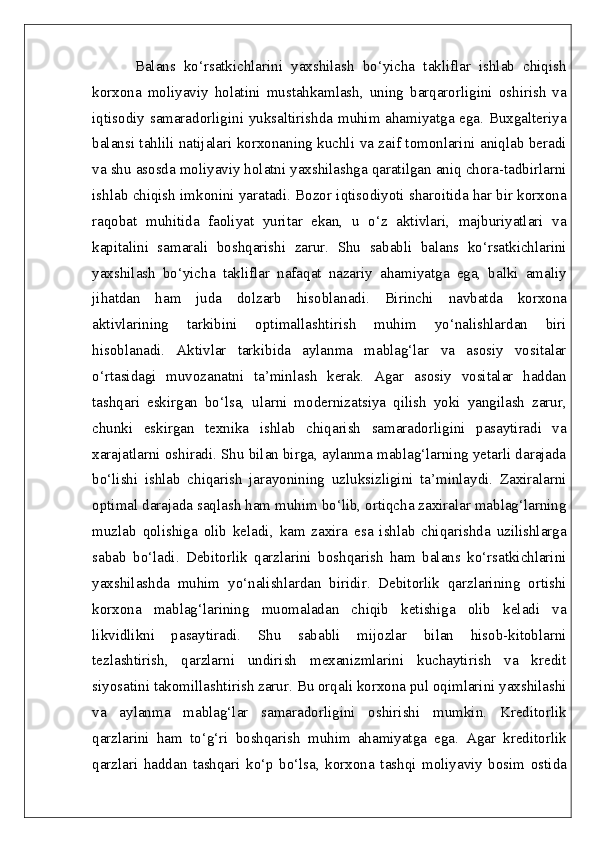 Balans   ko‘rsatkichlarini   yaxshilash   bo‘yicha   takliflar   ishlab   chiqish
korxona   moliyaviy   holatini   mustahkamlash,   uning   barqarorligini   oshirish   va
iqtisodiy samaradorligini yuksaltirishda muhim ahamiyatga ega. Buxgalteriya
balansi tahlili natijalari korxonaning kuchli va zaif tomonlarini aniqlab beradi
va shu asosda moliyaviy holatni yaxshilashga qaratilgan aniq chora-tadbirlarni
ishlab chiqish imkonini yaratadi. Bozor iqtisodiyoti sharoitida har bir korxona
raqobat   muhitida   faoliyat   yuritar   ekan,   u   o‘z   aktivlari,   majburiyatlari   va
kapitalini   samarali   boshqarishi   zarur.   Shu   sababli   balans   ko‘rsatkichlarini
yaxshilash   bo‘yicha   takliflar   nafaqat   nazariy   ahamiyatga   ega,   balki   amaliy
jihatdan   ham   juda   dolzarb   hisoblanadi.   Birinchi   navbatda   korxona
aktivlarining   tarkibini   optimallashtirish   muhim   yo‘nalishlardan   biri
hisoblanadi.   Aktivlar   tarkibida   aylanma   mablag‘lar   va   asosiy   vositalar
o‘rtasidagi   muvozanatni   ta’minlash   kerak.   Agar   asosiy   vositalar   haddan
tashqari   eskirgan   bo‘lsa,   ularni   modernizatsiya   qilish   yoki   yangilash   zarur,
chunki   eskirgan   texnika   ishlab   chiqarish   samaradorligini   pasaytiradi   va
xarajatlarni oshiradi. Shu bilan birga, aylanma mablag‘larning yetarli darajada
bo‘lishi   ishlab   chiqarish   jarayonining   uzluksizligini   ta’minlaydi.   Zaxiralarni
optimal darajada saqlash ham muhim bo‘lib, ortiqcha zaxiralar mablag‘larning
muzlab   qolishiga   olib   keladi,   kam   zaxira   esa   ishlab   chiqarishda   uzilishlarga
sabab   bo‘ladi.   Debitorlik   qarzlarini   boshqarish   ham   balans   ko‘rsatkichlarini
yaxshilashda   muhim   yo‘nalishlardan   biridir.   Debitorlik   qarzlarining   ortishi
korxona   mablag‘larining   muomaladan   chiqib   ketishiga   olib   keladi   va
likvidlikni   pasaytiradi.   Shu   sababli   mijozlar   bilan   hisob-kitoblarni
tezlashtirish,   qarzlarni   undirish   mexanizmlarini   kuchaytirish   va   kredit
siyosatini takomillashtirish zarur. Bu orqali korxona pul oqimlarini yaxshilashi
va   aylanma   mablag‘lar   samaradorligini   oshirishi   mumkin.   Kreditorlik
qarzlarini   ham   to‘g‘ri   boshqarish   muhim   ahamiyatga   ega.   Agar   kreditorlik
qarzlari   haddan   tashqari   ko‘p   bo‘lsa,   korxona   tashqi   moliyaviy   bosim   ostida 