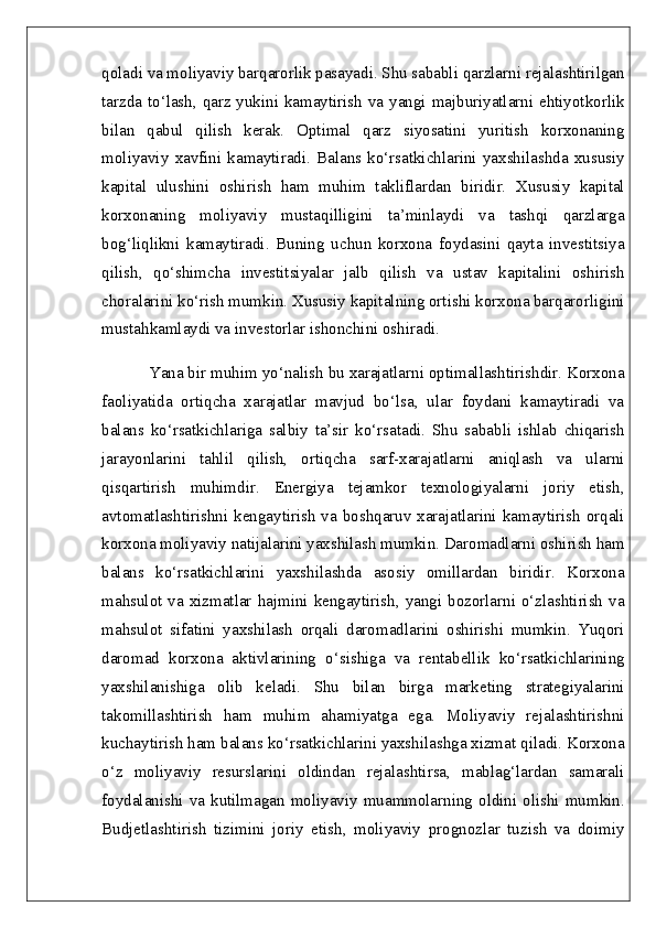 qoladi va moliyaviy barqarorlik pasayadi. Shu sababli qarzlarni rejalashtirilgan
tarzda to‘lash, qarz yukini kamaytirish va yangi majburiyatlarni ehtiyotkorlik
bilan   qabul   qilish   kerak.   Optimal   qarz   siyosatini   yuritish   korxonaning
moliyaviy   xavfini   kamaytiradi.   Balans  ko‘rsatkichlarini   yaxshilashda   xususiy
kapital   ulushini   oshirish   ham   muhim   takliflardan   biridir.   Xususiy   kapital
korxonaning   moliyaviy   mustaqilligini   ta’minlaydi   va   tashqi   qarzlarga
bog‘liqlikni   kamaytiradi.   Buning   uchun   korxona   foydasini   qayta   investitsiya
qilish,   qo‘shimcha   investitsiyalar   jalb   qilish   va   ustav   kapitalini   oshirish
choralarini ko‘rish mumkin. Xususiy kapitalning ortishi korxona barqarorligini
mustahkamlaydi va investorlar ishonchini oshiradi.
Yana bir muhim yo‘nalish bu xarajatlarni optimallashtirishdir. Korxona
faoliyatida   ortiqcha   xarajatlar   mavjud   bo‘lsa,   ular   foydani   kamaytiradi   va
balans   ko‘rsatkichlariga   salbiy   ta’sir   ko‘rsatadi.   Shu   sababli   ishlab   chiqarish
jarayonlarini   tahlil   qilish,   ortiqcha   sarf-xarajatlarni   aniqlash   va   ularni
qisqartirish   muhimdir.   Energiya   tejamkor   texnologiyalarni   joriy   etish,
avtomatlashtirishni kengaytirish va boshqaruv xarajatlarini kamaytirish orqali
korxona moliyaviy natijalarini yaxshilash mumkin. Daromadlarni oshirish ham
balans   ko‘rsatkichlarini   yaxshilashda   asosiy   omillardan   biridir.   Korxona
mahsulot va xizmatlar hajmini  kengaytirish, yangi bozorlarni  o‘zlashtirish  va
mahsulot   sifatini   yaxshilash   orqali   daromadlarini   oshirishi   mumkin.   Yuqori
daromad   korxona   aktivlarining   o‘sishiga   va   rentabellik   ko‘rsatkichlarining
yaxshilanishiga   olib   keladi.   Shu   bilan   birga   marketing   strategiyalarini
takomillashtirish   ham   muhim   ahamiyatga   ega.   Moliyaviy   rejalashtirishni
kuchaytirish ham balans ko‘rsatkichlarini yaxshilashga xizmat qiladi. Korxona
o‘z   moliyaviy   resurslarini   oldindan   rejalashtirsa,   mablag‘lardan   samarali
foydalanishi  va  kutilmagan  moliyaviy  muammolarning  oldini  olishi  mumkin.
Budjetlashtirish   tizimini   joriy   etish,   moliyaviy   prognozlar   tuzish   va   doimiy 