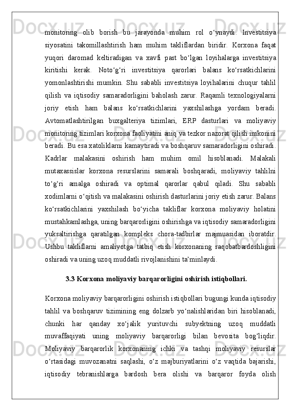 monitoring   olib   borish   bu   jarayonda   muhim   rol   o‘ynaydi.   Investitsiya
siyosatini   takomillashtirish   ham   muhim   takliflardan   biridir.   Korxona   faqat
yuqori   daromad   keltiradigan   va   xavfi   past   bo‘lgan   loyihalarga   investitsiya
kiritishi   kerak.   Noto‘g‘ri   investitsiya   qarorlari   balans   ko‘rsatkichlarini
yomonlashtirishi   mumkin.   Shu   sababli   investitsiya   loyihalarini   chuqur   tahlil
qilish   va   iqtisodiy   samaradorligini   baholash   zarur.   Raqamli   texnologiyalarni
joriy   etish   ham   balans   ko‘rsatkichlarini   yaxshilashga   yordam   beradi.
Avtomatlashtirilgan   buxgalteriya   tizimlari,   ERP   dasturlari   va   moliyaviy
monitoring tizimlari korxona faoliyatini aniq va tezkor nazorat qilish imkonini
beradi. Bu esa xatoliklarni kamaytiradi va boshqaruv samaradorligini oshiradi.
Kadrlar   malakasini   oshirish   ham   muhim   omil   hisoblanadi.   Malakali
mutaxassislar   korxona   resurslarini   samarali   boshqaradi,   moliyaviy   tahlilni
to‘g‘ri   amalga   oshiradi   va   optimal   qarorlar   qabul   qiladi.   Shu   sababli
xodimlarni o‘qitish va malakasini oshirish dasturlarini joriy etish zarur. Balans
ko‘rsatkichlarini   yaxshilash   bo‘yicha   takliflar   korxona   moliyaviy   holatini
mustahkamlashga, uning barqarorligini oshirishga va iqtisodiy samaradorligini
yuksaltirishga   qaratilgan   kompleks   chora-tadbirlar   majmuasidan   iboratdir.
Ushbu   takliflarni   amaliyotga   tatbiq   etish   korxonaning   raqobatbardoshligini
oshiradi va uning uzoq muddatli rivojlanishini ta’minlaydi.  
3.3 Korxona moliyaviy barqarorligini oshirish istiqbollari.  
Korxona moliyaviy barqarorligini oshirish istiqbollari bugungi kunda iqtisodiy
tahlil   va   boshqaruv   tizimining   eng   dolzarb   yo‘nalishlaridan   biri   hisoblanadi,
chunki   har   qanday   xo‘jalik   yurituvchi   subyektning   uzoq   muddatli
muvaffaqiyati   uning   moliyaviy   barqarorligi   bilan   bevosita   bog‘liqdir.
Moliyaviy   barqarorlik   korxonaning   ichki   va   tashqi   moliyaviy   resurslar
o‘rtasidagi   muvozanatni   saqlashi,   o‘z   majburiyatlarini   o‘z   vaqtida   bajarishi,
iqtisodiy   tebranishlarga   bardosh   bera   olishi   va   barqaror   foyda   olish 