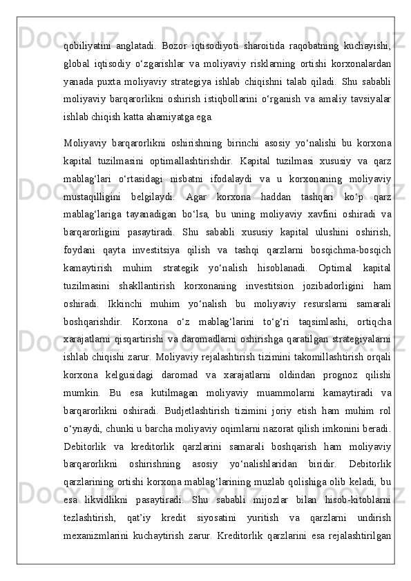 qobiliyatini   anglatadi.   Bozor   iqtisodiyoti   sharoitida   raqobatning   kuchayishi,
global   iqtisodiy   o‘zgarishlar   va   moliyaviy   risklarning   ortishi   korxonalardan
yanada   puxta   moliyaviy   strategiya   ishlab   chiqishni   talab   qiladi.   Shu   sababli
moliyaviy   barqarorlikni   oshirish   istiqbollarini   o‘rganish   va   amaliy   tavsiyalar
ishlab chiqish katta ahamiyatga ega.
Moliyaviy   barqarorlikni   oshirishning   birinchi   asosiy   yo‘nalishi   bu   korxona
kapital   tuzilmasini   optimallashtirishdir.   Kapital   tuzilmasi   xususiy   va   qarz
mablag‘lari   o‘rtasidagi   nisbatni   ifodalaydi   va   u   korxonaning   moliyaviy
mustaqilligini   belgilaydi.   Agar   korxona   haddan   tashqari   ko‘p   qarz
mablag‘lariga   tayanadigan   bo‘lsa,   bu   uning   moliyaviy   xavfini   oshiradi   va
barqarorligini   pasaytiradi.   Shu   sababli   xususiy   kapital   ulushini   oshirish,
foydani   qayta   investitsiya   qilish   va   tashqi   qarzlarni   bosqichma-bosqich
kamaytirish   muhim   strategik   yo‘nalish   hisoblanadi.   Optimal   kapital
tuzilmasini   shakllantirish   korxonaning   investitsion   jozibadorligini   ham
oshiradi.   Ikkinchi   muhim   yo‘nalish   bu   moliyaviy   resurslarni   samarali
boshqarishdir.   Korxona   o‘z   mablag‘larini   to‘g‘ri   taqsimlashi,   ortiqcha
xarajatlarni   qisqartirishi   va   daromadlarni   oshirishga   qaratilgan   strategiyalarni
ishlab chiqishi zarur. Moliyaviy rejalashtirish tizimini takomillashtirish orqali
korxona   kelgusidagi   daromad   va   xarajatlarni   oldindan   prognoz   qilishi
mumkin.   Bu   esa   kutilmagan   moliyaviy   muammolarni   kamaytiradi   va
barqarorlikni   oshiradi.   Budjetlashtirish   tizimini   joriy   etish   ham   muhim   rol
o‘ynaydi, chunki u barcha moliyaviy oqimlarni nazorat qilish imkonini beradi.
Debitorlik   va   kreditorlik   qarzlarini   samarali   boshqarish   ham   moliyaviy
barqarorlikni   oshirishning   asosiy   yo‘nalishlaridan   biridir.   Debitorlik
qarzlarining ortishi korxona mablag‘larining muzlab qolishiga olib keladi, bu
esa   likvidlikni   pasaytiradi.   Shu   sababli   mijozlar   bilan   hisob-kitoblarni
tezlashtirish,   qat’iy   kredit   siyosatini   yuritish   va   qarzlarni   undirish
mexanizmlarini   kuchaytirish   zarur.   Kreditorlik   qarzlarini   esa   rejalashtirilgan 