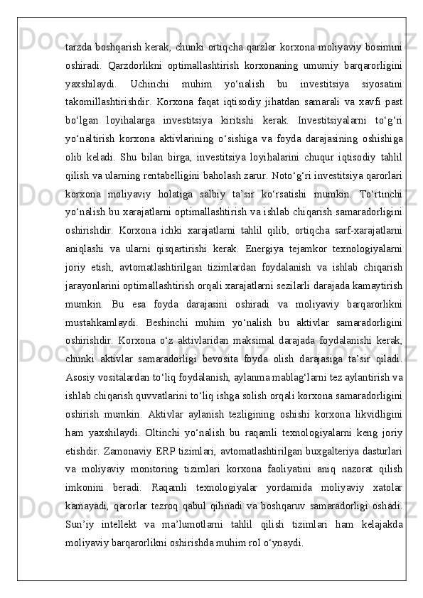 tarzda  boshqarish  kerak, chunki  ortiqcha  qarzlar korxona moliyaviy bosimini
oshiradi.   Qarzdorlikni   optimallashtirish   korxonaning   umumiy   barqarorligini
yaxshilaydi.   Uchinchi   muhim   yo‘nalish   bu   investitsiya   siyosatini
takomillashtirishdir.   Korxona   faqat   iqtisodiy   jihatdan   samarali   va   xavfi   past
bo‘lgan   loyihalarga   investitsiya   kiritishi   kerak.   Investitsiyalarni   to‘g‘ri
yo‘naltirish   korxona   aktivlarining   o‘sishiga   va   foyda   darajasining   oshishiga
olib   keladi.   Shu   bilan   birga,   investitsiya   loyihalarini   chuqur   iqtisodiy   tahlil
qilish va ularning rentabelligini baholash zarur. Noto‘g‘ri investitsiya qarorlari
korxona   moliyaviy   holatiga   salbiy   ta’sir   ko‘rsatishi   mumkin.   To‘rtinchi
yo‘nalish bu xarajatlarni optimallashtirish va ishlab chiqarish samaradorligini
oshirishdir.   Korxona   ichki   xarajatlarni   tahlil   qilib,   ortiqcha   sarf-xarajatlarni
aniqlashi   va   ularni   qisqartirishi   kerak.   Energiya   tejamkor   texnologiyalarni
joriy   etish,   avtomatlashtirilgan   tizimlardan   foydalanish   va   ishlab   chiqarish
jarayonlarini optimallashtirish orqali xarajatlarni sezilarli darajada kamaytirish
mumkin.   Bu   esa   foyda   darajasini   oshiradi   va   moliyaviy   barqarorlikni
mustahkamlaydi.   Beshinchi   muhim   yo‘nalish   bu   aktivlar   samaradorligini
oshirishdir.   Korxona   o‘z   aktivlaridan   maksimal   darajada   foydalanishi   kerak,
chunki   aktivlar   samaradorligi   bevosita   foyda   olish   darajasiga   ta’sir   qiladi.
Asosiy vositalardan to‘liq foydalanish, aylanma mablag‘larni tez aylantirish va
ishlab chiqarish quvvatlarini to‘liq ishga solish orqali korxona samaradorligini
oshirish   mumkin.   Aktivlar   aylanish   tezligining   oshishi   korxona   likvidligini
ham   yaxshilaydi.   Oltinchi   yo‘nalish   bu   raqamli   texnologiyalarni   keng   joriy
etishdir. Zamonaviy ERP tizimlari, avtomatlashtirilgan buxgalteriya dasturlari
va   moliyaviy   monitoring   tizimlari   korxona   faoliyatini   aniq   nazorat   qilish
imkonini   beradi.   Raqamli   texnologiyalar   yordamida   moliyaviy   xatolar
kamayadi,   qarorlar   tezroq   qabul   qilinadi   va   boshqaruv   samaradorligi   oshadi.
Sun’iy   intellekt   va   ma’lumotlarni   tahlil   qilish   tizimlari   ham   kelajakda
moliyaviy barqarorlikni oshirishda muhim rol o‘ynaydi. 