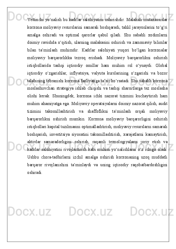 Yettinchi yo‘nalish bu kadrlar salohiyatini oshirishdir. Malakali mutaxassislar
korxona moliyaviy resurslarini samarali boshqaradi, tahlil jarayonlarini to‘g‘ri
amalga   oshiradi   va   optimal   qarorlar   qabul   qiladi.   Shu   sababli   xodimlarni
doimiy ravishda  o‘qitish, ularning malakasini  oshirish  va zamonaviy  bilimlar
bilan   ta’minlash   muhimdir.   Kadrlar   salohiyati   yuqori   bo‘lgan   korxonalar
moliyaviy   barqarorlikka   tezroq   erishadi.   Moliyaviy   barqarorlikni   oshirish
istiqbollarida   tashqi   iqtisodiy   omillar   ham   muhim   rol   o‘ynaydi.   Global
iqtisodiy   o‘zgarishlar,   inflyatsiya,   valyuta   kurslarining   o‘zgarishi   va   bozor
talabining tebranishi korxona faoliyatiga ta’sir ko‘rsatadi. Shu sababli korxona
moslashuvchan   strategiya   ishlab   chiqishi   va   tashqi   sharoitlarga   tez   moslasha
olishi   kerak.   Shuningdek,   korxona   ichki   nazorat   tizimini   kuchaytirish   ham
muhim ahamiyatga ega. Moliyaviy operatsiyalarni doimiy nazorat qilish, audit
tizimini   takomillashtirish   va   shaffoflikni   ta’minlash   orqali   moliyaviy
barqarorlikni   oshirish   mumkin.   Korxona   moliyaviy   barqarorligini   oshirish
istiqbollari kapital tuzilmasini optimallashtirish, moliyaviy resurslarni samarali
boshqarish,   investitsiya   siyosatini   takomillashtirish,   xarajatlarni   kamaytirish,
aktivlar   samaradorligini   oshirish,   raqamli   texnologiyalarni   joriy   etish   va
kadrlar   salohiyatini   rivojlantirish   kabi   muhim   yo‘nalishlarni   o‘z   ichiga   oladi.
Ushbu   chora-tadbirlarni   izchil   amalga   oshirish   korxonaning   uzoq   muddatli
barqaror   rivojlanishini   ta’minlaydi   va   uning   iqtisodiy   raqobatbardoshligini
oshiradi. 