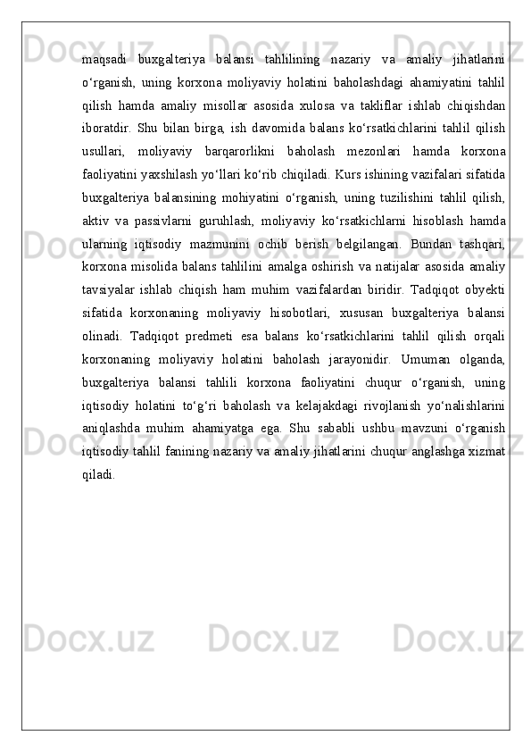 maqsadi   buxgalteriya   balansi   tahlilining   nazariy   va   amaliy   jihatlarini
o‘rganish,   uning   korxona   moliyaviy   holatini   baholashdagi   ahamiyatini   tahlil
qilish   hamda   amaliy   misollar   asosida   xulosa   va   takliflar   ishlab   chiqishdan
iboratdir.   Shu   bilan   birga,   ish   davomida   balans   ko‘rsatkichlarini   tahlil   qilish
usullari,   moliyaviy   barqarorlikni   baholash   mezonlari   hamda   korxona
faoliyatini yaxshilash yo‘llari ko‘rib chiqiladi. Kurs ishining vazifalari sifatida
buxgalteriya   balansining   mohiyatini   o‘rganish,   uning   tuzilishini   tahlil   qilish,
aktiv   va   passivlarni   guruhlash,   moliyaviy   ko‘rsatkichlarni   hisoblash   hamda
ularning   iqtisodiy   mazmunini   ochib   berish   belgilangan.   Bundan   tashqari,
korxona   misolida   balans   tahlilini   amalga   oshirish   va   natijalar   asosida   amaliy
tavsiyalar   ishlab   chiqish   ham   muhim   vazifalardan   biridir.   Tadqiqot   obyekti
sifatida   korxonaning   moliyaviy   hisobotlari,   xususan   buxgalteriya   balansi
olinadi.   Tadqiqot   predmeti   esa   balans   ko‘rsatkichlarini   tahlil   qilish   orqali
korxonaning   moliyaviy   holatini   baholash   jarayonidir.   Umuman   olganda,
buxgalteriya   balansi   tahlili   korxona   faoliyatini   chuqur   o‘rganish,   uning
iqtisodiy   holatini   to‘g‘ri   baholash   va   kelajakdagi   rivojlanish   yo‘nalishlarini
aniqlashda   muhim   ahamiyatga   ega.   Shu   sababli   ushbu   mavzuni   o‘rganish
iqtisodiy tahlil fanining nazariy va amaliy jihatlarini chuqur anglashga xizmat
qiladi. 