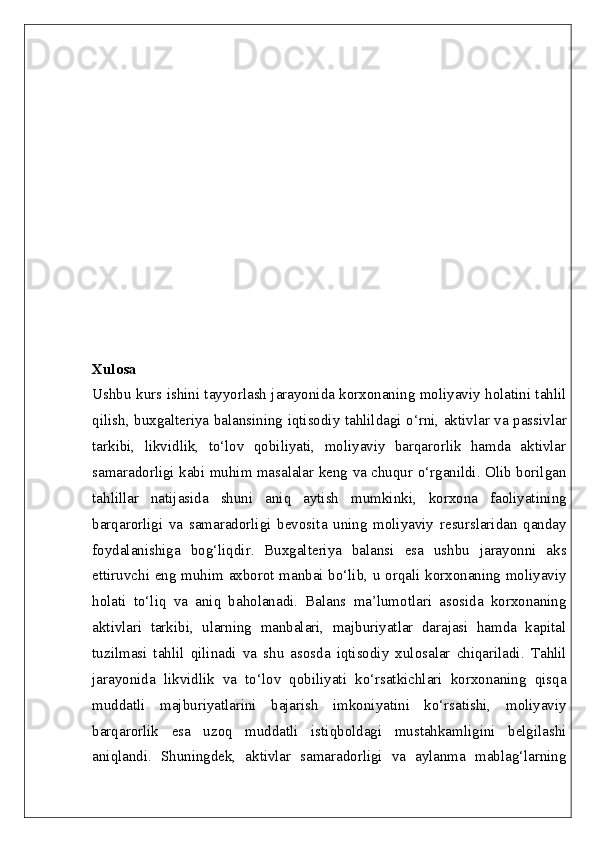 Xulosa  
Ushbu kurs ishini tayyorlash jarayonida korxonaning moliyaviy holatini tahlil
qilish, buxgalteriya balansining iqtisodiy tahlildagi o‘rni, aktivlar va passivlar
tarkibi,   likvidlik,   to‘lov   qobiliyati,   moliyaviy   barqarorlik   hamda   aktivlar
samaradorligi kabi muhim masalalar keng va chuqur o‘rganildi. Olib borilgan
tahlillar   natijasida   shuni   aniq   aytish   mumkinki,   korxona   faoliyatining
barqarorligi   va   samaradorligi   bevosita   uning   moliyaviy   resurslaridan   qanday
foydalanishiga   bog‘liqdir.   Buxgalteriya   balansi   esa   ushbu   jarayonni   aks
ettiruvchi eng muhim axborot manbai bo‘lib, u orqali korxonaning moliyaviy
holati   to‘liq   va   aniq   baholanadi.   Balans   ma’lumotlari   asosida   korxonaning
aktivlari   tarkibi,   ularning   manbalari,   majburiyatlar   darajasi   hamda   kapital
tuzilmasi   tahlil   qilinadi   va   shu   asosda   iqtisodiy   xulosalar   chiqariladi.   Tahlil
jarayonida   likvidlik   va   to‘lov   qobiliyati   ko‘rsatkichlari   korxonaning   qisqa
muddatli   majburiyatlarini   bajarish   imkoniyatini   ko‘rsatishi,   moliyaviy
barqarorlik   esa   uzoq   muddatli   istiqboldagi   mustahkamligini   belgilashi
aniqlandi.   Shuningdek,   aktivlar   samaradorligi   va   aylanma   mablag‘larning 
