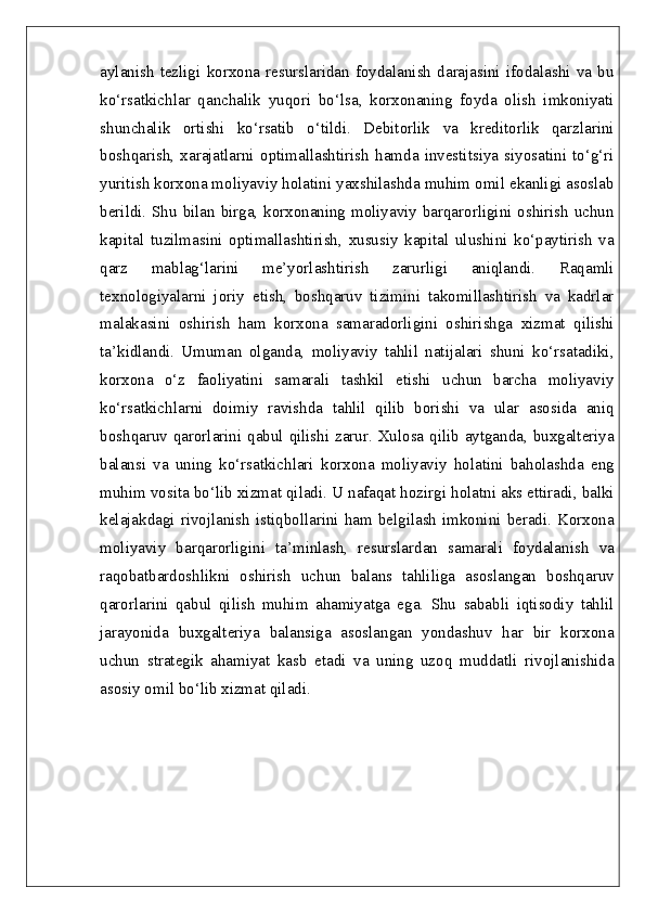 aylanish   tezligi   korxona   resurslaridan   foydalanish   darajasini   ifodalashi   va   bu
ko‘rsatkichlar   qanchalik   yuqori   bo‘lsa,   korxonaning   foyda   olish   imkoniyati
shunchalik   ortishi   ko‘rsatib   o‘tildi.   Debitorlik   va   kreditorlik   qarzlarini
boshqarish,   xarajatlarni   optimallashtirish   hamda   investitsiya   siyosatini   to‘g‘ri
yuritish korxona moliyaviy holatini yaxshilashda muhim omil ekanligi asoslab
berildi. Shu bilan birga, korxonaning moliyaviy barqarorligini oshirish uchun
kapital   tuzilmasini   optimallashtirish,   xususiy   kapital   ulushini   ko‘paytirish   va
qarz   mablag‘larini   me’yorlashtirish   zarurligi   aniqlandi.   Raqamli
texnologiyalarni   joriy   etish,   boshqaruv   tizimini   takomillashtirish   va   kadrlar
malakasini   oshirish   ham   korxona   samaradorligini   oshirishga   xizmat   qilishi
ta’kidlandi.   Umuman   olganda,   moliyaviy   tahlil   natijalari   shuni   ko‘rsatadiki,
korxona   o‘z   faoliyatini   samarali   tashkil   etishi   uchun   barcha   moliyaviy
ko‘rsatkichlarni   doimiy   ravishda   tahlil   qilib   borishi   va   ular   asosida   aniq
boshqaruv qarorlarini qabul qilishi zarur. Xulosa qilib aytganda, buxgalteriya
balansi   va   uning   ko‘rsatkichlari   korxona   moliyaviy   holatini   baholashda   eng
muhim vosita bo‘lib xizmat qiladi. U nafaqat hozirgi holatni aks ettiradi, balki
kelajakdagi  rivojlanish   istiqbollarini  ham  belgilash  imkonini  beradi.  Korxona
moliyaviy   barqarorligini   ta’minlash,   resurslardan   samarali   foydalanish   va
raqobatbardoshlikni   oshirish   uchun   balans   tahliliga   asoslangan   boshqaruv
qarorlarini   qabul   qilish   muhim   ahamiyatga   ega.   Shu   sababli   iqtisodiy   tahlil
jarayonida   buxgalteriya   balansiga   asoslangan   yondashuv   har   bir   korxona
uchun   strategik   ahamiyat   kasb   etadi   va   uning   uzoq   muddatli   rivojlanishida
asosiy omil bo‘lib xizmat qiladi. 