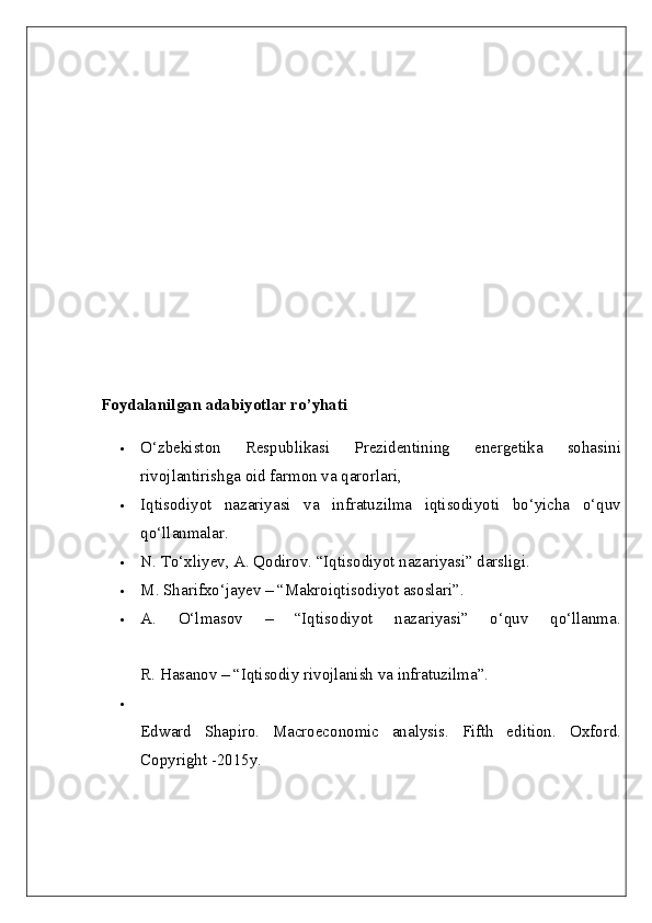 Foydalanilgan adabiyotlar ro’yhati  
 O‘zbekiston   Respublikasi   Prezidentining   energetika   sohasini
rivojlantirishga oid farmon va qarorlari, 
 Iqtisodiyot   nazariyasi   va   infratuzilma   iqtisodiyoti   bo‘yicha   o‘quv
qo‘llanmalar. 
 N. To‘xliyev, A. Qodirov. “Iqtisodiyot nazariyasi” darsligi. 
 M. Sharifxo‘jayev – “Makroiqtisodiyot asoslari”.
 A.   O‘lmasov   –   “Iqtisodiyot   nazariyasi”   o‘quv   qo‘llanma.
R. Hasanov – “Iqtisodiy rivojlanish va infratuzilma”.

Edward   Shapiro.   Macroeconomic   analysis.   Fifth   edition.   Oxford.
Copyright -2015y.  