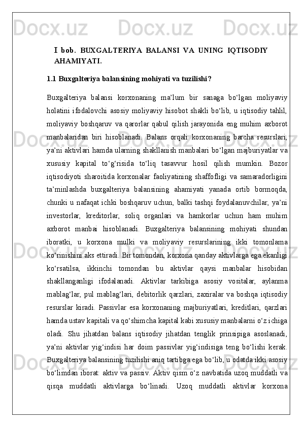 I   bob.   BUXGALTERIYA   BALANSI   VA   UNING   IQTISODIY
AHAMIYATI .
1.1 Buxgalteriya balansining mohiyati va tuzilishi?  
Buxgalteriya   balansi   korxonaning   ma’lum   bir   sanaga   bo‘lgan   moliyaviy
holatini   ifodalovchi  asosiy   moliyaviy  hisobot  shakli  bo‘lib,  u   iqtisodiy  tahlil,
moliyaviy   boshqaruv   va   qarorlar   qabul   qilish   jarayonida   eng   muhim   axborot
manbalaridan   biri   hisoblanadi.   Balans   orqali   korxonaning   barcha   resurslari,
ya’ni aktivlari hamda ularning shakllanish manbalari bo‘lgan majburiyatlar va
xususiy   kapital   to‘g‘risida   to‘liq   tasavvur   hosil   qilish   mumkin.   Bozor
iqtisodiyoti   sharoitida   korxonalar   faoliyatining   shaffofligi   va   samaradorligini
ta’minlashda   buxgalteriya   balansining   ahamiyati   yanada   ortib   bormoqda,
chunki  u nafaqat  ichki boshqaruv  uchun, balki  tashqi foydalanuvchilar,  ya’ni
investorlar,   kreditorlar,   soliq   organlari   va   hamkorlar   uchun   ham   muhim
axborot   manbai   hisoblanadi.   Buxgalteriya   balansining   mohiyati   shundan
iboratki,   u   korxona   mulki   va   moliyaviy   resurslarining   ikki   tomonlama
ko‘rinishini aks ettiradi. Bir tomondan, korxona qanday aktivlarga ega ekanligi
ko‘rsatilsa,   ikkinchi   tomondan   bu   aktivlar   qaysi   manbalar   hisobidan
shakllanganligi   ifodalanadi.   Aktivlar   tarkibiga   asosiy   vositalar,   aylanma
mablag‘lar,   pul   mablag‘lari,   debitorlik   qarzlari,   zaxiralar   va   boshqa   iqtisodiy
resurslar   kiradi.   Passivlar   esa   korxonaning   majburiyatlari,   kreditlari,   qarzlari
hamda ustav kapitali va qo‘shimcha kapital kabi xususiy manbalarni o‘z ichiga
oladi.   Shu   jihatdan   balans   iqtisodiy   jihatdan   tenglik   prinsipiga   asoslanadi,
ya’ni   aktivlar   yig‘indisi   har   doim   passivlar   yig‘indisiga   teng   bo‘lishi   kerak.
Buxgalteriya balansining tuzilishi aniq tartibga ega bo‘lib, u odatda ikki asosiy
bo‘limdan iborat: aktiv va passiv. Aktiv qism o‘z navbatida uzoq muddatli va
qisqa   muddatli   aktivlarga   bo‘linadi.   Uzoq   muddatli   aktivlar   korxona 