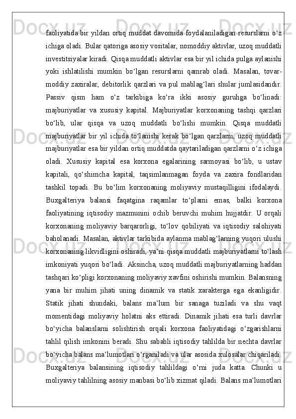 faoliyatida bir yildan ortiq muddat davomida foydalaniladigan resurslarni o‘z
ichiga oladi. Bular qatoriga asosiy vositalar, nomoddiy aktivlar, uzoq muddatli
investitsiyalar kiradi. Qisqa muddatli aktivlar esa bir yil ichida pulga aylanishi
yoki   ishlatilishi   mumkin   bo‘lgan   resurslarni   qamrab   oladi.   Masalan,   tovar-
moddiy   zaxiralar,   debitorlik   qarzlari   va   pul   mablag‘lari   shular   jumlasidandir.
Passiv   qism   ham   o‘z   tarkibiga   ko‘ra   ikki   asosiy   guruhga   bo‘linadi:
majburiyatlar   va   xususiy   kapital.   Majburiyatlar   korxonaning   tashqi   qarzlari
bo‘lib,   ular   qisqa   va   uzoq   muddatli   bo‘lishi   mumkin.   Qisqa   muddatli
majburiyatlar   bir   yil   ichida   to‘lanishi   kerak   bo‘lgan   qarzlarni,   uzoq   muddatli
majburiyatlar esa bir yildan ortiq muddatda qaytariladigan qarzlarni o‘z ichiga
oladi.   Xususiy   kapital   esa   korxona   egalarining   sarmoyasi   bo‘lib,   u   ustav
kapitali,   qo‘shimcha   kapital,   taqsimlanmagan   foyda   va   zaxira   fondlaridan
tashkil   topadi.   Bu   bo‘lim   korxonaning   moliyaviy   mustaqilligini   ifodalaydi.
Buxgalteriya   balansi   faqatgina   raqamlar   to‘plami   emas,   balki   korxona
faoliyatining   iqtisodiy   mazmunini   ochib   beruvchi   muhim   hujjatdir.   U   orqali
korxonaning   moliyaviy   barqarorligi,   to‘lov   qobiliyati   va   iqtisodiy   salohiyati
baholanadi. Masalan, aktivlar tarkibida aylanma mablag‘larning yuqori ulushi
korxonaning likvidligini oshiradi, ya’ni qisqa muddatli majburiyatlarni to‘lash
imkoniyati yuqori bo‘ladi. Aksincha, uzoq muddatli majburiyatlarning haddan
tashqari ko‘pligi korxonaning moliyaviy xavfini oshirishi mumkin. Balansning
yana   bir   muhim   jihati   uning   dinamik   va   statik   xarakterga   ega   ekanligidir.
Statik   jihati   shundaki,   balans   ma’lum   bir   sanaga   tuziladi   va   shu   vaqt
momentidagi   moliyaviy   holatni   aks   ettiradi.   Dinamik   jihati   esa   turli   davrlar
bo‘yicha   balanslarni   solishtirish   orqali   korxona   faoliyatidagi   o‘zgarishlarni
tahlil   qilish  imkonini   beradi.  Shu  sababli   iqtisodiy  tahlilda  bir  nechta  davrlar
bo‘yicha balans ma’lumotlari o‘rganiladi va ular asosida xulosalar chiqariladi.
Buxgalteriya   balansining   iqtisodiy   tahlildagi   o‘rni   juda   katta.   Chunki   u
moliyaviy tahlilning asosiy manbasi bo‘lib xizmat qiladi. Balans ma’lumotlari 