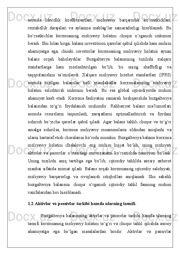 asosida   likvidlik   koeffitsientlari,   moliyaviy   barqarorlik   ko‘rsatkichlari,
rentabellik   darajalari   va   aylanma   mablag‘lar   samaradorligi   hisoblanadi.   Bu
ko‘rsatkichlar   korxonaning   moliyaviy   holatini   chuqur   o‘rganish   imkonini
beradi. Shu bilan birga, balans investitsion qarorlar qabul qilishda ham muhim
ahamiyatga   ega,   chunki   investorlar   korxonaning   moliyaviy   holatini   aynan
balans   orqali   baholaydilar.   Buxgalteriya   balansining   tuzilishi   xalqaro
standartlarga   ham   moslashtirilgan   bo‘lib,   bu   uning   shaffofligi   va
taqqoslanishini   ta’minlaydi.   Xalqaro   moliyaviy   hisobot   standartlari   (IFRS)
asosida   tuzilgan   balanslar   turli   mamlakatlar   korxonalarining   moliyaviy
holatini   solishtirish   imkonini   beradi.   Bu   esa   global   iqtisodiyotda   muhim
ahamiyat   kasb   etadi.   Korxona   faoliyatini   samarali   boshqarishda   buxgalteriya
balansidan   to‘g‘ri   foydalanish   muhimdir.   Rahbariyat   balans   ma’lumotlari
asosida   resurslarni   taqsimlash,   xarajatlarni   optimallashtirish   va   foydani
oshirish   bo‘yicha   qarorlar   qabul   qiladi.   Agar   balans   tahlili   chuqur   va   to‘g‘ri
amalga   oshirilsa,   korxona   moliyaviy   muammolarni   oldindan   aniqlashi   va
ularni bartaraf etish choralarini ko‘rishi mumkin. Buxgalteriya balansi korxona
moliyaviy   holatini   ifodalovchi   eng   muhim   hujjat   bo‘lib,   uning   mohiyati
aktivlar   va   passivlar   o‘rtasidagi   muvozanatni   ko‘rsatishda   namoyon   bo‘ladi.
Uning   tuzilishi   aniq   tartibga   ega   bo‘lib,   iqtisodiy   tahlilda   asosiy   axborot
manbai sifatida xizmat qiladi. Balans orqali korxonaning iqtisodiy salohiyati,
moliyaviy   barqarorligi   va   rivojlanish   istiqbollari   aniqlanadi.   Shu   sababli
buxgalteriya   balansini   chuqur   o‘rganish   iqtisodiy   tahlil   fanining   muhim
vazifalaridan biri hisoblanadi.  
1.2 Aktivlar va passivlar tarkibi hamda ularning tasnifi.
Buxgalteriya   balansining   aktivlar   va   passivlar   tarkibi   hamda   ularning
tasnifi korxonaning moliyaviy holatini to‘g‘ri va chuqur tahlil qilishda asosiy
ahamiyatga   ega   bo‘lgan   masalalardan   biridir.   Aktivlar   va   passivlar 