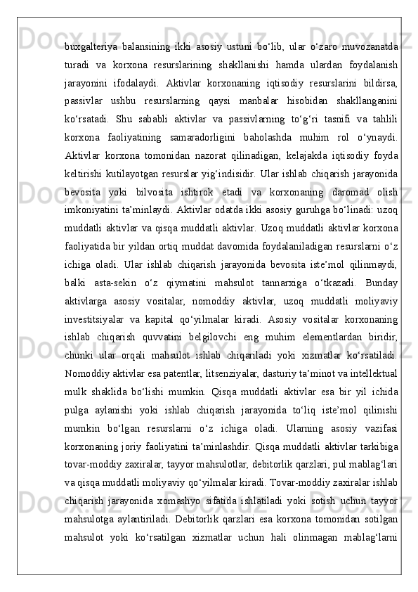 buxgalteriya   balansining   ikki   asosiy   ustuni   bo‘lib,   ular   o‘zaro   muvozanatda
turadi   va   korxona   resurslarining   shakllanishi   hamda   ulardan   foydalanish
jarayonini   ifodalaydi.   Aktivlar   korxonaning   iqtisodiy   resurslarini   bildirsa,
passivlar   ushbu   resurslarning   qaysi   manbalar   hisobidan   shakllanganini
ko‘rsatadi.   Shu   sababli   aktivlar   va   passivlarning   to‘g‘ri   tasnifi   va   tahlili
korxona   faoliyatining   samaradorligini   baholashda   muhim   rol   o‘ynaydi.
Aktivlar   korxona   tomonidan   nazorat   qilinadigan,   kelajakda   iqtisodiy   foyda
keltirishi kutilayotgan resurslar yig‘indisidir. Ular ishlab chiqarish  jarayonida
bevosita   yoki   bilvosita   ishtirok   etadi   va   korxonaning   daromad   olish
imkoniyatini ta’minlaydi. Aktivlar odatda ikki asosiy guruhga bo‘linadi: uzoq
muddatli aktivlar va qisqa muddatli aktivlar. Uzoq muddatli aktivlar korxona
faoliyatida bir yildan ortiq muddat davomida foydalaniladigan resurslarni o‘z
ichiga   oladi.   Ular   ishlab   chiqarish   jarayonida   bevosita   iste’mol   qilinmaydi,
balki   asta-sekin   o‘z   qiymatini   mahsulot   tannarxiga   o‘tkazadi.   Bunday
aktivlarga   asosiy   vositalar,   nomoddiy   aktivlar,   uzoq   muddatli   moliyaviy
investitsiyalar   va   kapital   qo‘yilmalar   kiradi.   Asosiy   vositalar   korxonaning
ishlab   chiqarish   quvvatini   belgilovchi   eng   muhim   elementlardan   biridir,
chunki   ular   orqali   mahsulot   ishlab   chiqariladi   yoki   xizmatlar   ko‘rsatiladi.
Nomoddiy aktivlar esa patentlar, litsenziyalar, dasturiy ta’minot va intellektual
mulk   shaklida   bo‘lishi   mumkin.   Qisqa   muddatli   aktivlar   esa   bir   yil   ichida
pulga   aylanishi   yoki   ishlab   chiqarish   jarayonida   to‘liq   iste’mol   qilinishi
mumkin   bo‘lgan   resurslarni   o‘z   ichiga   oladi.   Ularning   asosiy   vazifasi
korxonaning   joriy   faoliyatini   ta’minlashdir.   Qisqa   muddatli   aktivlar   tarkibiga
tovar-moddiy zaxiralar, tayyor mahsulotlar, debitorlik qarzlari, pul mablag‘lari
va qisqa muddatli moliyaviy qo‘yilmalar kiradi. Tovar-moddiy zaxiralar ishlab
chiqarish   jarayonida   xomashyo   sifatida   ishlatiladi   yoki   sotish   uchun   tayyor
mahsulotga   aylantiriladi.   Debitorlik   qarzlari   esa   korxona   tomonidan   sotilgan
mahsulot   yoki   ko‘rsatilgan   xizmatlar   uchun   hali   olinmagan   mablag‘larni 