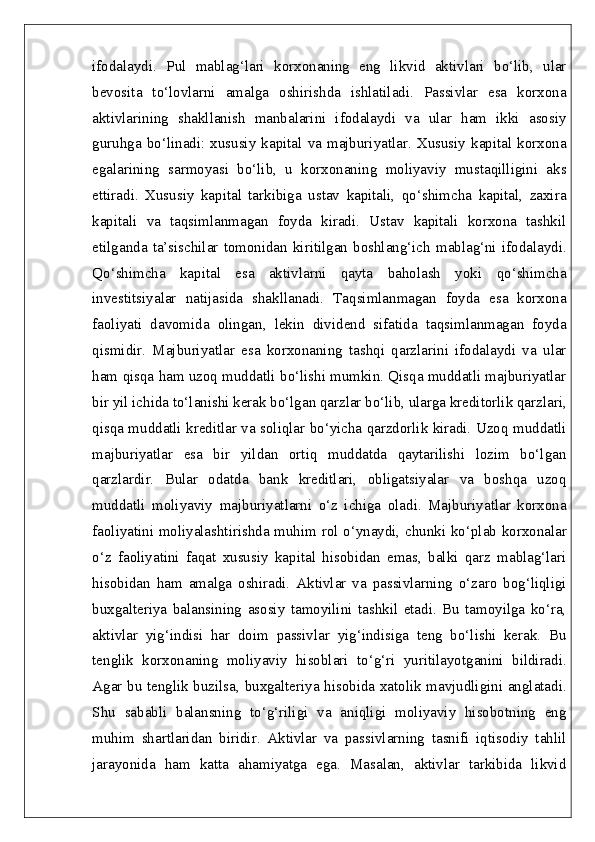 ifodalaydi.   Pul   mablag‘lari   korxonaning   eng   likvid   aktivlari   bo‘lib,   ular
bevosita   to‘lovlarni   amalga   oshirishda   ishlatiladi.   Passivlar   esa   korxona
aktivlarining   shakllanish   manbalarini   ifodalaydi   va   ular   ham   ikki   asosiy
guruhga   bo‘linadi:  xususiy  kapital   va  majburiyatlar.   Xususiy  kapital   korxona
egalarining   sarmoyasi   bo‘lib,   u   korxonaning   moliyaviy   mustaqilligini   aks
ettiradi.   Xususiy   kapital   tarkibiga   ustav   kapitali,   qo‘shimcha   kapital,   zaxira
kapitali   va   taqsimlanmagan   foyda   kiradi.   Ustav   kapitali   korxona   tashkil
etilganda  ta’sischilar  tomonidan   kiritilgan   boshlang‘ich  mablag‘ni   ifodalaydi.
Qo‘shimcha   kapital   esa   aktivlarni   qayta   baholash   yoki   qo‘shimcha
investitsiyalar   natijasida   shakllanadi.   Taqsimlanmagan   foyda   esa   korxona
faoliyati   davomida   olingan,   lekin   dividend   sifatida   taqsimlanmagan   foyda
qismidir.   Majburiyatlar   esa   korxonaning   tashqi   qarzlarini   ifodalaydi   va   ular
ham qisqa ham uzoq muddatli bo‘lishi mumkin. Qisqa muddatli majburiyatlar
bir yil ichida to‘lanishi kerak bo‘lgan qarzlar bo‘lib, ularga kreditorlik qarzlari,
qisqa muddatli kreditlar va soliqlar bo‘yicha qarzdorlik kiradi. Uzoq muddatli
majburiyatlar   esa   bir   yildan   ortiq   muddatda   qaytarilishi   lozim   bo‘lgan
qarzlardir.   Bular   odatda   bank   kreditlari,   obligatsiyalar   va   boshqa   uzoq
muddatli   moliyaviy   majburiyatlarni   o‘z   ichiga   oladi.   Majburiyatlar   korxona
faoliyatini moliyalashtirishda muhim rol o‘ynaydi, chunki ko‘plab korxonalar
o‘z   faoliyatini   faqat   xususiy   kapital   hisobidan   emas,   balki   qarz   mablag‘lari
hisobidan   ham   amalga   oshiradi.   Aktivlar   va   passivlarning   o‘zaro   bog‘liqligi
buxgalteriya   balansining   asosiy   tamoyilini   tashkil   etadi.   Bu   tamoyilga   ko‘ra,
aktivlar   yig‘indisi   har   doim   passivlar   yig‘indisiga   teng   bo‘lishi   kerak.   Bu
tenglik   korxonaning   moliyaviy   hisoblari   to‘g‘ri   yuritilayotganini   bildiradi.
Agar bu tenglik buzilsa, buxgalteriya hisobida xatolik mavjudligini anglatadi.
Shu   sababli   balansning   to‘g‘riligi   va   aniqligi   moliyaviy   hisobotning   eng
muhim   shartlaridan   biridir.   Aktivlar   va   passivlarning   tasnifi   iqtisodiy   tahlil
jarayonida   ham   katta   ahamiyatga   ega.   Masalan,   aktivlar   tarkibida   likvid 