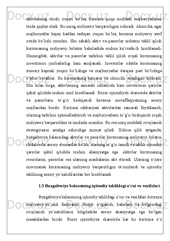 aktivlarning   ulushi   yuqori   bo‘lsa,   korxona   qisqa   muddatli   majburiyatlarini
tezda qoplay oladi. Bu uning moliyaviy barqarorligini oshiradi. Aksincha, agar
majburiyatlar   hajmi   haddan   tashqari   yuqori   bo‘lsa,   korxona   moliyaviy   xavf
ostida   bo‘lishi   mumkin.   Shu   sababli   aktiv   va   passivlar   nisbatini   tahlil   qilish
korxonaning   moliyaviy   holatini   baholashda   muhim   ko‘rsatkich   hisoblanadi.
Shuningdek,   aktivlar   va   passivlar   tarkibini   tahlil   qilish   orqali   korxonaning
investitsion   jozibadorligi   ham   aniqlanadi.   Investorlar   odatda   korxonaning
xususiy   kapitali   yuqori   bo‘lishiga   va   majburiyatlar   darajasi   past   bo‘lishiga
e’tibor   beradilar.   Bu   korxonaning   barqaror   va   ishonchli   ekanligini   bildiradi.
Shu   bilan   birga,   aktivlarning   samarali   ishlatilishi   ham   investitsion   qarorlar
qabul qilishda muhim omil hisoblanadi. Bozor iqtisodiyoti sharoitida aktivlar
va   passivlarni   to‘g‘ri   boshqarish   korxona   muvaffaqiyatining   asosiy
omillaridan   biridir.   Korxona   rahbariyati   aktivlardan   samarali   foydalanish,
ularning tarkibini optimallashtirish va majburiyatlarni to‘g‘ri boshqarish orqali
moliyaviy barqarorlikni ta’minlashi mumkin. Bu esa uzoq muddatli rivojlanish
strategiyasini   amalga   oshirishga   xizmat   qiladi.   Xulosa   qilib   aytganda,
buxgalteriya balansidagi aktivlar va passivlar korxonaning moliyaviy holatini
ifodalovchi asosiy elementlar bo‘lib, ularning to‘g‘ri tasnifi va tahlili iqtisodiy
qarorlar   qabul   qilishda   muhim   ahamiyatga   ega.   Aktivlar   korxonaning
resurslarini,   passivlar   esa   ularning   manbalarini   aks   ettiradi.   Ularning   o‘zaro
muvozanati   korxonaning   moliyaviy   barqarorligini   ta’minlaydi   va   iqtisodiy
tahlilning asosiy yo‘nalishlaridan biri hisoblanadi.  
1.3 Buxgalteriya balansining iqtisodiy tahlildagi o‘rni va vazifalari.
Buxgalteriya balansining iqtisodiy tahlildagi o‘rni va vazifalari korxona
moliyaviy-xo‘jalik   faoliyatini   chuqur   o‘rganish,   baholash   va   kelgusidagi
rivojlanish   yo‘nalishlarini   belgilashda   asosiy   ahamiyatga   ega   bo‘lgan
masalalardan   biridir.   Bozor   iqtisodiyoti   sharoitida   har   bir   korxona   o‘z 