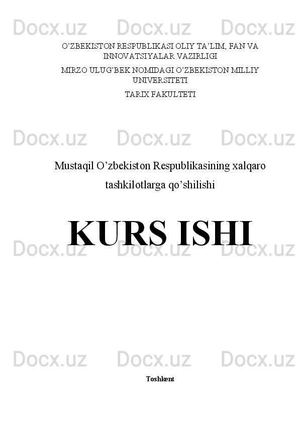 O’ZBEKISTON RESPUBLIKASI OLIY TA’LIM, FAN VA
INNOVATSIYALAR VAZIRLIGI
MIRZO ULUG’BEK NOMIDAGI O’ZBEKISTON MILLIY
UNIVERSITETI
TARIX FAKULTETI
Mustaqil O’zbekiston Respublikasining xalqaro
tashkilotlarga qo’shilishi
KURS ISHI
Toshkent 