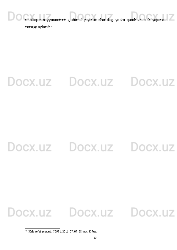 mintaqasi   sayyoramizning   shimoliy   yarim   sharidagi   yadro   qurolidan   xoli   yagona
zonaga aylandi 16
.
16
   Xalq   so ’ zi   gazetasi . // 1991. 2016. 07. 09. 28- son . 31- bet .
10 