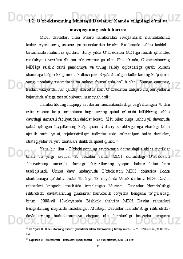 I.2. O’zbekistonning Mustaqil Davlatlar Xamdo’stligidagi o’rni va
mavqeiyining oshib borishi
MDH   davlatlari   bilan   o’zaro   hamkorlikni   rivojlantirish   mamlakatimiz
tashqi   siyosatining   ustuvor   yo’nalishlaridan   biridir.   Bu   borada   ushbu   tashkilot
tariximizda   muhim   iz   qoldirdi.   Joriy   yilda   O’zbekiston   MDHga   raislik   qilishdek
mas'uliyatli   vazifani   ilk   bor   o’z   zimmasiga   oldi.   Shu   o’rinda,   O’zbekistonning
MDHga   raislik   davri   pandemiya   va   uning   salbiy   oqibatlariga   qarshi   kurash
sharoitiga to’g’ri kelganini ta'kidlash joiz. Rejalashtirilgan tadbirlarning ko’p qismi
yangi   noodatiy   sharoitlarda   va   onlayn   formatlarda   bo’lib   o’tdi.   Shunga   qaramay,
keskin   vaziyatda,   har   qanday   sharoitda   ham   O’zbekiston   xalqaro   majburiyatlarni
bajarishda o’ziga xos salohiyatni namoyish etdi 17
. 
Hamkorlikning huquqiy asoslarini mustahkamlashga bag’ishlangan 70 dan
ortiq   muhim   ko’p   tomonlama   hujjatlarning   qabul   qilinishi   MDHning   ushbu
davrdagi samarali faoliyatidan dalolat beradi. SHu bilan birga, ushbu yil davomida
qabul   qilingan   hujjatlarning   ko’p   qismi   dasturiy   xarakterga   ega   ekanligi   bilan
ajralib   turdi.   ya’ni,   rejalashtirilgan   tadbirlar   aniq   ko’rsatilgan   holda   dasturlar,
strategiyalar va yo’l xaritalari shaklida qabul qilindi 18
. 
Yana bir  jihat - O’zbekistonning savdo-sotiq doirasidagi  alohida sheriklar
bilan   bu   yilgi   savdosi   20   foizdan   oshdi.   MDH   doirasidagi   O’zbekiston
faoliyatining   samarali   ekanligi   ekspertlarning   yuqori   bahosi   bilan   ham
tasdiqlanadi.   Ushbu   davr   mobaynida   O’zbekiston   MDH   doirasida   ikkita
shartnomaga qo’shildi. Bular 2006-yil 28- noyabrda Minsk shahrida MDH Davlat
rahbarlari   kengashi   majlisida   imzolangan   Mustaqil   Davlatlar   Hamdo’stligi
ishtirokchi   davlatlarining   gumanitar   hamkorlik   bo’yicha   kengashi   to’g’risidagi
bitim;   2008-yil   10-oktyabrda   Bishkek   shahrida   MDH   Davlat   rahbarlari
kengashining   majlisida   imzolangan   Mustaqil   Davlatlar   Hamdo’stligi   ishtirokchi-
davlatlarining   hududlararo   va   chegara   oldi   hamkorligi   bo’yicha   kengashi
17
  Bo ’ riyev   O .   O ’ zekistonning   birinchi   prezidenti   Islom   Karimovning   tarixiy   merosi . –   T .:   O ’ zbekison , 2010. 225-
bet .
18
 Каримов И. Ўзбекистон – келажаги буюк давлат. – Т.: Ўзбекистон, 2008. 31-бет. 
11 