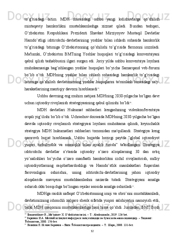 to’g’risidagi   bitim.   MDH   doirasidagi   ushbu   yangi   kelishuvlarga   qo’shilish
mintaqaviy   hamkorlikni   mustahkamlashga   xizmat   qiladi.   Bundan   tashqari,
O’zbekiston   Respublikasi   Prezidenti   Shavkat   Mirziyoyev   Mustaqil   Davlatlar
Hamdo’stligi   ishtirokchi-davlatlarining   yoshlar   bilan   ishlash   sohasida   hamkorlik
to’g’risidagi   bitimiga   O’zbekistonning   qo’shilishi   to’g’risida   farmonni   imzoladi.
Ma'lumki,   O’zbekiston   BMTning   Yoshlar   huquqlari   to’g’risidagi   konventsiyani
qabul qilish tashabbusini  ilgari surgan edi. Joriy yilda ushbu konventsiya loyihasi
muhokamasiga   bag’ishlangan   yoshlar   huquqlari   bo’yicha   Samarqand   veb-forumi
bo’lib   o’tdi.   MDHning   yoshlar   bilan   ishlash   sohasidagi   hamkorlik   to’g’risidagi
bitimiga  qo’shilish  davlatimizning yoshlar  huquqlarini  ta'minlash  borasidagi  sa'y-
harakatlarining mantiqiy davomi hisoblanadi 19
.
Ushbu davrning eng muhim natijasi MDHning 2030-yilgacha bo’lgan davr
uchun iqtisodiy rivojlanish strategiyasining qabul qilinishi bo’ldi 20
. 
MDH   davlatlari   Hukumat   rahbarlari   kengashining   videokonferentsiya
orqali yig’ilishi bo’lib o’tdi. Uchrashuv doirasida MDHning 2030-yilgacha bo’lgan
davrda   iqtisodiy   rivojlanish   strategiyasi   loyihasi   muhokama   qilindi,   keyinchalik
strategiya   MDH   hukumatlari   rahbarlari   tomonidan   ma'qullandi.   Strategiya   keng
qamrovli   hujjat   hisoblanadi.   Ushbu   hujjatda   hozirgi   paytda   “global   iqtisodiyot
yuqori   turbulentlik   va   noaniqlik   bilan   ajralib   turishi”   ta'kidlangan.   Strategiya
ishtirokchi   davlatlar   o’rtasida   iqtisodiy   o’zaro   aloqalarning   30   dan   ortiq
yo’nalishlari   bo’yicha   o’zaro   manfaatli   hamkorlikni   izchil   rivojlantirish,   milliy
iqtisodiyotlarning   raqobatbardoshligi   va   Hamdo’stlik   mamlakatlari   fuqarolari
farovonligini   oshirishni,   uning   ishtirokchi-davlatlarining   jahon   iqtisodiy
aloqalarida   mavqeini   mustahkamlashni   nazarda   tutadi.   Strategiyani   amalga
oshirish ikki bosqichga bo’lingan rejalar asosida amalga oshiriladi 21
. 
MDHga raislik nafaqat O’zbekistonning imiji va obro’sini mustahkamladi,
davlatimizning ishonchli xalqaro sherik sifatida yuqori salohiyatini namoyish etdi,
balki MDH maqomini mustahkamlashga ham hissa qo’shdi. Jumladan, BMT Bosh
19
 Shamsutdinov R., Mo’minov X. O’zbekiston tarixi. – T.: Akademnashr, 2019. 126-bet.
20
  Каримов   И . А .  Миллий   истиқлол   мафкураси   халқ   эътиқоди   ва   буюк   келажакка   ишончдир . –  Тошкент : 
Ўзбекистон , 2000.  176-бет.
21
 Левитин Л. Ислом Каримов – Янги Ўзбекистон президенти. – Т.: Шарк, 2008. 131-бет.
12