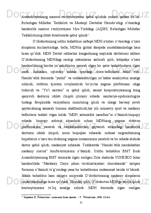 Assambleyasining   maxsus   rezolyutsiyasini   qabul   qilishda   muhim   qadam   bo’ldi.
Birlashgan   Millatlar   Tashkiloti   va   Mustaqil   Davlatlar   Hamdo’stligi   o’rtasidagi
hamkorlik   maxsus   rezolyutsiyasi   Nyu-Yorkdagi   (AQSH)   Birlashgan   Millatlar
Tashkilotining shtab-kvartirasida qabul qilindi 22
. 
O’zbekistonning ushbu tashabbusi nafaqat MDH a'zolari o’rtasidagi o’zaro
aloqalarni   kuchaytirishga,   balki,   MDHni   global   darajada   mustahkamlashga   ham
hissa   qo’shdi.   MDH   Davlat   rahbarlari   kengashining   majlisida   davlatimiz   rahbari
O’zbekistonning   MDHdagi   raisligi   yakunlarini   sarhisob   qilib,   kelajakja   o’zaro
hamkorlikning barcha yo’nalishlarini qamrab olgan bir  qator tashabbuslarni  ilgari
surdi.   Jumladan,   iqtisodiy   sohada   quyidagi   chora-tadbirlarni   taklif   etdi:
Hamdo’stlik   doirasida   “yashil”   va   soddalashtirilgan   yo’laklar   amaliyotini   amalga
oshirish,   elektron   tijoratni   rivojlantirish   bo’yicha   yagona   platformani   ishga
tushirish   va   “Yo’l   xaritasi”   ni   qabul   qilish;   sanoat   kooperatsiyasining   keng
qamrovli   dasturini   ishlab   chiqish   ijtimoiy   sohada:   sanitariya-epidemiologiya
tusdagi   favqulodda   vaziyatlarni   monitoring   qilish   va   ularga   barvaqt   javob
qaytarishning   samarali   tizimini   shakllantirish;har   yili   ommaviy   sport   va   madaniy
tadbirlarni   tashkil   etgan   holda   “MDH   salomatlik   marafoni”ni   o’tkazish.huquqiy
sohada:   huquqiy   axborot   almashish   uchun   MDHning   yagona   elektron
platformasini   yaratish   va   radikallashuvdan   qaytarish   sohasidagi   hamkorlik
dasturini   ishlab   chiqish;   inson   huquqlari   sohasida:   mehnat   migrantlarining
hujjatlarini o’zaro tan olishning yagona mexanizmini yaratish va bu sohada alohida
dastur   qabul   qilish;   madaniyat   sohasida:   Toshkentda   “Hamdo’stlik   mamlakatlari
madaniy   merosi”   konferentsiyasini   o’tkazish.   Ushbu   tashabbus   BMT   Bosh
Assambleyasining  BMT  doirasida  ilgari  surilgan Xiva shahrida YUNESKO bilan
hamkorlikda   “Markaziy   Osiyo   jahon   tsivilizatsiyalari   chorrahasida”   xalqaro
forumini o’tkazish to’g’risidagi yana bir tashabbusini mukammal tarzda to’ldiradi.
Ikkala   tashabbus   ham   xalqaro   miqyosda   O’zbekistonning   madaniy   aloqalarini
mustahkamlashga hissa qo’shadi. Shunday qilib, O’zbekiston MDHga raislik qilish
kontseptsiyasini   to’liq   amalga   oshirdi.   MDH   doirasida   ilgari   surilgan
22
 Каримов И. Ўзбекистон – келажаги буюк давлат. – Т.: Ўзбекистон, 2008. 43-бет. 
13 