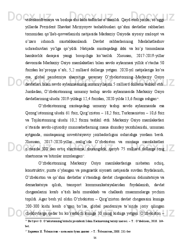 videokonfrensiya va boshqa shu kabi tadbirlar o’tkazildi. Qayd etish joizki, so’nggi
yillarda   Prezident   Shavkat   Mirziyoyev   tashabbuslari   qo’shni   davlatlar   rahbarlari
tomonidan qo’llab-quvvatlanishi  natijasida  Markaziy  Osiyoda siyosiy  muloqot  va
o’zaro   ishonch   mustahkamlandi.   Davlat   rahbarlarining   Maslahatlashuv
uchrashuvlari   yo’lga   qo’yildi.   Natijada   mintaqadagi   ikki   va   ko’p   tomonlama
hamkorlik   darajasi   yangi   bosqichga   ko’tarildi.   Xususan,   2017-2019-yillar
davomida Markaziy  Osiyo  mamlakatlari   bilan savdo  aylanmasi   yillik  o’rtacha  50
foizdan   ko’proqqa   o’sib,   5,2   milliard   dollarga   yetgan.   2020-yil   natijalariga   ko’ra
esa,   global   pandemiya   sharoitiga   qaramay   O’zbekistonning   Markaziy   Osiyo
davlatlari bilan savdo aylanmasining umumiy hajmi 5 milliard dollarni tashkil etdi.
Jumladan,   O’zbekistonning   umumiy   tashqi   savdo   aylanmasida   Markaziy   Osiyo
davlatlarining ulushi 2019-yildagi 12,4 foizdan, 2020-yilda 13,6 foizga oshgan 26
. 
O’zbekistonning   mintaqadagi   umumiy   tashqi   savdo   aylanmasida   esa
Qozog’istonning ulushi 61 foiz, Qirg’iziston – 18,2 foiz, Turkmaniston – 10,6 foiz
va   Tojikistonning   ulushi   10,2   foizni   tashkil   etdi.   Markaziy   Osiyo   mamlakatlari
o’rtasida savdo-iqtisodiy munosabatlarning mana shunday yaxshilanishi, umuman
aytganda,   mintaqaning   investitsiyaviy   jozibadorligini   oshirishga   yordam   berdi.
Xususan,   2017-2020-yillar   oralig’ida   O’zbekiston   va   mintaqa   mamlakatlari
o’rtasida   300   dan   ortiq   shartnoma,   shuningdek,   qariyb   75   milliard   dollarga   teng
shartnoma va bitimlar imzolangan 27
. 
O’zbekistonning   Markaziy   Osiyo   mamlakatlariga   nisbatan   ochiq,
konstruktiv, puxta o’ylangan va pragmatik siyosati  natijasida suvdan foydalanish,
O’zbekiston   va   qo’shni   davlatlar   o’rtasidagi   davlat   chegaralarini   delimitatsiya   va
demarkatsiya   qilish,   transport   kommunikatsiyalaridan   foydalanish,   davlat
chegaralarini   kesib   o’tish   kabi   murakkab   va   chalkash   muammolarga   yechim
topildi.   Agar   besh   yil   oldin   O’zbekiston   –   Qirg’iziston   davlat   chegarasini   kuniga
200-300   kishi   kesib   o’tgan   bo’lsa,   global   pandemiya   ta sirida   joriy   qilinganʼ
cheklovlarga qadar   bu ko’rsatkich   kuniga 30  ming kishiga  yetgan.  O’zbekiston   –
26
  Bo’riyev O. O’zekistonning birinchi prezidenti Islom Karimovning tarixiy merosi. – T.: O’zbekison, 2010. 164-
bet.
27
  Каримов   И .  Ўзбекистон  –  келажаги   буюк   давлат . –  Т .:  Ўзбекистон , 2008. 231- бет
16 