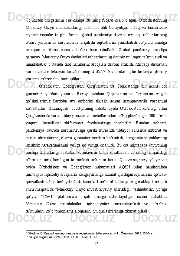 Tojikiston   chegarasini   esa   kuniga   20   ming   fuqaro   kesib   o’tgan.   O’zbekistonning
Markaziy   Osiyo   mamlakatlariga   nisbatan   olib   borayotgan   ochiq   va   konstruktiv
siyosati   naqadar   to’g’ri   ekanini   global   pandemiya   davrida   mintaqa   rahbarlarining
o’zaro yordam  va koronavirus  tarqalishi  oqibatlarini  yumshatish  bo’yicha amalga
oshirgan   qo’shma   chora-tadbirlari   ham   isbotladi.   Global   pandemiya   xavfiga
qaramay, Markaziy Osiyo davlatlari rahbarlarining doimiy muloqoti ta minlandi vaʼ
mamlakatlar o’rtasida faol hamkorlik aloqalari davom ettirildi. Mintaqa davlatlari
koronavirus infeksiyasi tarqalishining dastlabki kunlaridanoq bir-birlariga ijtimoiy
yordam ko’rsatishni boshladilar 28
. 
O’zbekiston   Qozog’iston,   Qirg’iziston   va   Tojikistonga   bir   necha   bor
gumanitar   yordam   yubordi.   Bunga   javoban   Qirg’iziston   va   Tojikiston   singari
qo’shnilarimiz   Sardoba   suv   omborini   tiklash   uchun   insonparvarlik   yordamini
ko’rsatdilar.   Shuningdek,   2020-yilning   dekabr   oyida   O’zbekiston   ko’magi   bilan
Qirg’izistonda zarur tibbiy jihozlar va mebellar bilan to’liq jihozlangan 200 o’rinli
yuqumli   kasalliklar   shifoxonasi   foydalanishga   topshirildi.   Bundan   tashqari,
pandemiya   davrida   koronavirusga   qarshi   kurashda   tibbiyot   sohasida   axborot   va
tajriba almashinuvi, o’zaro gumanitar  yordam ko’rsatish, chegaralarda yuklarning
uzluksiz harakatlanishini  yo’lga qo’yishga  erishildi. Bu esa mintaqada dunyoning
boshqa   davlatlariga   nisbatan   koronavirus   bilan   kasallanish   va   uning   natijasidagi
o’lim   sonining   kamligini   ta minlash   imkonini   berdi.   Qolaversa,   joriy   yil   yanvar	
ʼ
oyida   O’zbekiston   va   Qozog’iston   hukumatlari   AQSH   bilan   hamkorlikda
mintaqada iqtisodiy aloqalarni kengaytirishga xizmat qiladigan loyihalarni qo’llab-
quvvatlash uchun besh yil ichida kamida 1 milliard dollarga teng mablag’larni jalb
etish   maqsadida   “Markaziy   Osiyo   investitsiyaviy   sherikligi”   tashabbusini   yo’lga
qo’ydi.   “C5+1”   platformasi   orqali   amalga   oshirilayotgan   ushbu   tashabbus
Markaziy   Osiyo   mamlakatlari   iqtisodiyotini   mustahkamlash   va   o’sishini
ta minlash, ko’p tomonlama aloqalarni chuqurlashtirishga xizmat qiladi	
ʼ 29
.
28
  Холбоев   С .  Миллий   мустақиллик   ва   тараққиётнинг   ўзбек   модели . –  Т .:  Ўқитувчи , 2015. 218- бет .
29
  Xalq so’zi gazetasi. // 1991. 2016. 07. 09. 16-son. 11-bet.
17