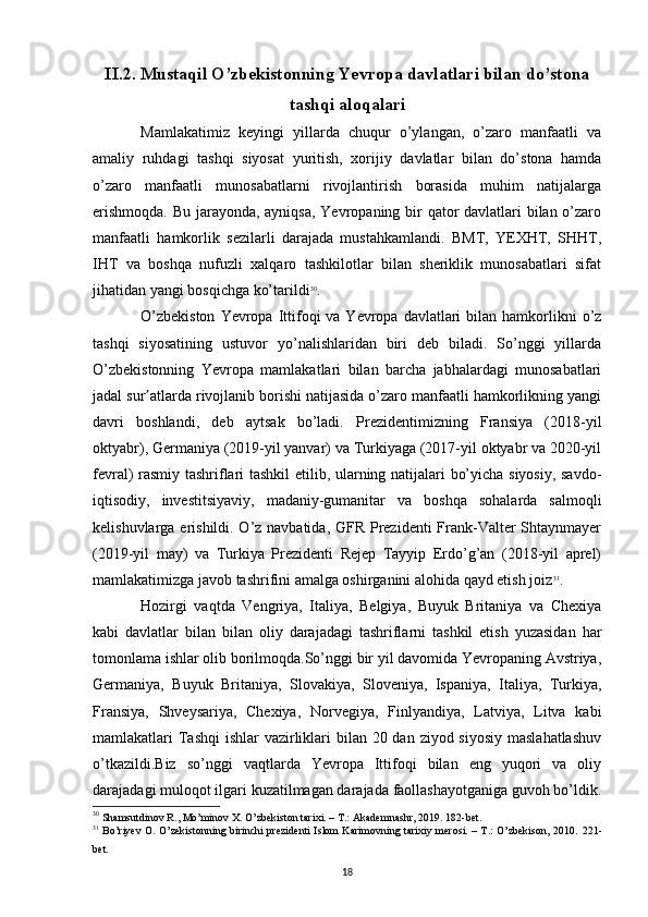 II.2. Mustaqil O’zbekistonning Yevropa davlatlari bilan do’stona
tashqi aloqalari
Mamlakatimiz   keyingi   yillarda   chuqur   o’ylangan,   o’zaro   manfaatli   va
amaliy   ruhdagi   tashqi   siyosat   yuritish,   xorijiy   davlatlar   bilan   do’stona   hamda
o’zaro   manfaatli   munosabatlarni   rivojlantirish   borasida   muhim   natijalarga
erishmoqda.  Bu jarayonda, ayniqsa,  Yevropaning bir qator  davlatlari  bilan o’zaro
manfaatli   hamkorlik   sezilarli   darajada   mustahkamlandi.   BMT,   YEXHT,   SHHT,
IHT   va   boshqa   nufuzli   xalqaro   tashkilotlar   bilan   sheriklik   munosabatlari   sifat
jihatidan yangi bosqichga ko’tarildi 30
.
O’zbekiston   Yevropa  Ittifoqi  va  Yevropa  davlatlari   bilan hamkorlikni  o’z
tashqi   siyosatining   ustuvor   yo’nalishlaridan   biri   deb   biladi.   So’nggi   yillarda
O’zbekistonning   Yevropa   mamlakatlari   bilan   barcha   jabhalardagi   munosabatlari
jadal sur atlarda rivojlanib borishi natijasida o’zaro manfaatli hamkorlikning yangiʼ
davri   boshlandi,   deb   aytsak   bo’ladi.   Prezidentimizning   Fransiya   (2018-yil
oktyabr), Germaniya (2019-yil yanvar) va Turkiyaga (2017-yil oktyabr va 2020-yil
fevral) rasmiy tashriflari tashkil  etilib, ularning natijalari bo’yicha siyosiy, savdo-
iqtisodiy,   investitsiyaviy,   madaniy-gumanitar   va   boshqa   sohalarda   salmoqli
kelishuvlarga erishildi. O’z navbatida, GFR Prezidenti  Frank-Valter  Shtaynmayer
(2019-yil   may)   va   Turkiya   Prezidenti   Rejep   Tayyip   Erdo’g’an   (2018-yil   aprel)
mamlakatimizga javob tashrifini amalga oshirganini alohida qayd etish joiz 31
.
Hozirgi   vaqtda   Vengriya,   Italiya,   Belgiya,   Buyuk   Britaniya   va   Chexiya
kabi   davlatlar   bilan   bilan   oliy   darajadagi   tashriflarni   tashkil   etish   yuzasidan   har
tomonlama ishlar olib borilmoqda.So’nggi bir yil davomida Yevropaning Avstriya,
Germaniya,   Buyuk   Britaniya,   Slovakiya,   Sloveniya,   Ispaniya,   Italiya,   Turkiya,
Fransiya,   Shveysariya,   Chexiya,   Norvegiya,   Finlyandiya,   Latviya,   Litva   kabi
mamlakatlari Tashqi  ishlar vazirliklari  bilan 20 dan ziyod siyosiy  maslahatlashuv
o’tkazildi.Biz   so’nggi   vaqtlarda   Yevropa   Ittifoqi   bilan   eng   yuqori   va   oliy
darajadagi muloqot ilgari kuzatilmagan darajada faollashayotganiga guvoh bo’ldik.
30
 Shamsutdinov R., Mo’minov X. O’zbekiston tarixi. – T.: Akademnashr, 2019. 182-bet.
31
  Bo’riyev O. O’zekistonning birinchi prezidenti Islom Karimovning tarixiy merosi. – T.: O’zbekison, 2010.   221-
bet .
18