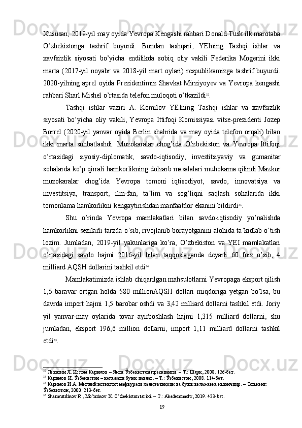 Xususan, 2019-yil may oyida Yevropa Kengashi rahbari Donald Tusk ilk marotaba
O’zbekistonga   tashrif   buyurdi.   Bundan   tashqari,   YEIning   Tashqi   ishlar   va
xavfsizlik   siyosati   bo’yicha   endilikda   sobiq   oliy   vakili   Federika   Mogerini   ikki
marta   (2017-yil   noyabr   va   2018-yil   mart   oylari)   respublikamizga   tashrif   buyurdi.
2020-yilning aprel oyida Prezidentimiz Shavkat Mirziyoyev va Yevropa kengashi
rahbari Sharl Mishel o’rtasida telefon muloqoti o’tkazildi 32
. 
Tashqi   ishlar   vaziri   A.   Komilov   YEIning   Tashqi   ishlar   va   xavfsizlik
siyosati   bo’yicha   oliy   vakili,   Yevropa   Ittifoqi   Komissiyasi   vitse-prezidenti   Jozep
Borrel   (2020-yil   yanvar   oyida  Berlin   shahrida   va  may   oyida   telefon   orqali)   bilan
ikki   marta   suhbatlashdi.   Muzokaralar   chog’ida   O’zbekiston   va   Yevropa   Ittifoqi
o’rtasidagi   siyosiy-diplomatik,   savdo-iqtisodiy,   investitsiyaviy   va   gumanitar
sohalarda ko’p qirrali hamkorlikning dolzarb masalalari muhokama qilindi.Mazkur
muzokaralar   chog’ida   Yevropa   tomoni   iqtisodiyot,   savdo,   innovatsiya   va
investitsiya,   transport,   ilm-fan,   ta lim   va   sog’liqni   saqlash   sohalarida   ikkiʼ
tomonlama hamkorlikni kengaytirishdan manfaatdor ekanini bildirdi 33
.
Shu   o’rinda   Yevropa   mamlakatlari   bilan   savdo-iqtisodiy   yo’nalishda
hamkorlikni sezilarli tarzda o’sib, rivojlanib borayotganini alohida ta kidlab o’tish	
ʼ
lozim.   Jumladan,   2019-yil   yakunlariga   ko’ra,   O’zbekiston   va   YEI   mamlakatlari
o’rtasidagi   savdo   hajmi   2016-yil   bilan   taqqoslaganda   deyarli   60   foiz   o’sib,   4
milliard AQSH dollarini tashkil etdi 34
. 
Mamlakatimizda ishlab chiqarilgan mahsulotlarni Yevropaga eksport qilish
1,5   baravar   ortgan   holda   580   millionAQSH   dollari   miqdoriga   yetgan   bo’lsa,   bu
davrda import hajmi 1,5 barobar oshdi va 3,42 milliard dollarni tashkil etdi. Joriy
yil   yanvar-may   oylarida   tovar   ayirboshlash   hajmi   1,315   milliard   dollarni,   shu
jumladan,   eksport   196,6   million   dollarni,   import   1,11   milliard   dollarni   tashkil
etdi 35
.
32
 Левитин Л. Ислом Каримов – Янги Ўзбекистон президенти. – Т.: Шарк, 2008. 126-бет.
33
 Каримов И. Ўзбекистон – келажаги буюк давлат. – Т.: Ўзбекистон, 2008. 114-бет. 
34
  Каримов И.А. Миллий истиқлол мафкураси халқ эътиқоди ва буюк келажакка ишончдир. – Тошкент: 
Ўзбекистон, 2000.  213- бет .
35
 Shamsutdinov R., Mo’minov X. O’zbekiston tarixi. – T.: Akademnashr, 2019. 423-bet.
19 