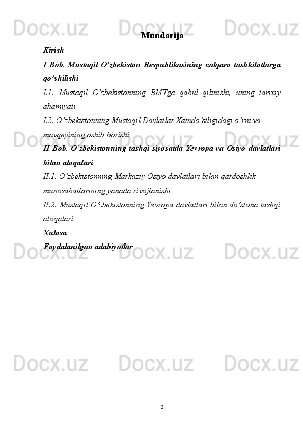 Mundarija
Kirish
I   Bob.   Mustaqil   O’zbekiston   Respublikasining   xalqaro   tashkilotlarga
qo’shilishi
I.1.   Mustaqil   O’zbekistonning   BMTga   qabul   qilinishi,   uning   tarixiy
ahamiyati
I.2. O’zbekistonning Mustaqil Davlatlar Xamdo’stligidagi o’rni va 
mavqeyining oshib borishi
II Bob. O’zbekistonning  tashqi  siyosatda  Yevropa va Osiyo davlatlari
bilan aloqalari
II.1. O’zbekistonning Markaziy Osiyo davlatlari bilan qardoshlik 
munosabatlarining yanada rivojlanishi
II.2. Mustaqil O’zbekistonning Yevropa davlatlari bilan do’stona tashqi
aloqalari
Xulosa
Foydalanilgan adabiyotlar
2 