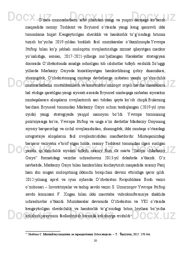 O’zaro   munosabatlarni   sifat   jihatidan   yangi   va   yuqori   darajaga   ko’tarish
maqsadida   rasmiy   Toshkent   va   Bryussel   o’rtasida   yangi   keng   qamrovli   ikki
tomonlama   hujjat   Kengaytirilgan   sheriklik   va   hamkorlik   to’g’risidagi   bitimni
tuzish   bo’yicha   2019-yildan   boshlab   faol   muzokaralar   o’tkazilmoqda.Yevropa
Ittifoqi   bilan   ko’p   jabhali   muloqotni   rivojlantirishga   xizmat   qilayotgan   mazkur
yo’nalishga,   asosan,   2017-2021-yillarga   mo’ljallangan   Harakatlar   strategiyasi
doirasida   O’zbekistonda   amalga   oshirilgan   tub   islohotlar   tufayli   erishildi.So’nggi
yillarda   Markaziy   Osiyoda   kuzatilayotgan   hamkorlikning   ijobiy   dinamikasi,
shuningdek,   O’zbekistonning   mintaqa   davlatlariga   nisbatan   yaxshi   qo’shnichilik
munosabatlarini mustahkamlash va konstruktiv muloqot orqali barcha masalalarni
hal etishga qaratilgan yangi siyosati asosida Bryussel mintaqaga nisbatan siyosatini
mintaqalararo   aloqalarni   rivojlantirish   sari   tubdan   qayta   ko’rib   chiqdi.Bularning
barchasi   Bryussel   tomonidan   Markaziy   Osiyo   uchun   tasdiqlangan   (2019-yil   iyun
oyida)   yangi   strategiyada   yaqqol   namoyon   bo’ldi.   Yevropa   tomonining
pozitsiyasiga   ko’ra,   Yevropa   Ittifoqi   va   unga   a zo   davlatlar   Markaziy   Osiyoningʼ
siyosiy barqarorligi va izchil rivojlanishidan, shuningdek, ikki mintaqa o’rtasidagi
integratsiya   aloqalarini   faol   rivojlantirishdan   manfaatdordir.   Mintaqamizdagi
barqaror  vaziyatni  e tirof  etgan holda, rasmiy Toshkent  tomonidan ilgari  surilgan	
ʼ
yaxshi   qo’shnichilik   siyosati   tufayli   rasmiy   Rim   ilk   marta   “Italiya   –Markaziy
Osiyo”   formatidagi   vazirlar   uchrashuvini   2013-yil   dekabrda   o’tkazdi.   O’z
navbatida, Markaziy Osiyo bilan hamkorlikni kuchaytirish maqsadida rasmiy Parij
ham   shu   singari   muloqotning   ikkinchi   bosqichini   davom   ettirishga   qaror   qildi.
2012-yilning   aprel   va   iyun   oylarida   O’zbekiston   Respublikasi   Bosh   vaziri
o’rinbosari – Investitsiyalar va tashqi savdo vaziri S. Umurzoqov Yevropa Ittifoqi
savdo   komissari   F.   Xogan   bilan   ikki   marotaba   videokonferensiya   shaklida
uchrashuvlar   o’tkazdi.   Muzokaralar   davomida   O’zbekiston   va   YEI   o’rtasida
kengaytirilgan   sherikchilik   va   hamkorlik   to’g’risidagi   bitim   loyihasi   bo’yicha
kelishish jarayonini faollashtirish borasida kelishuvga erishildi 36
. 
36
  Холбоев С. Миллий мустақиллик ва тараққиётнинг ўзбек модели. – Т.: Ўқитувчи, 2015. 178-бет.
20 