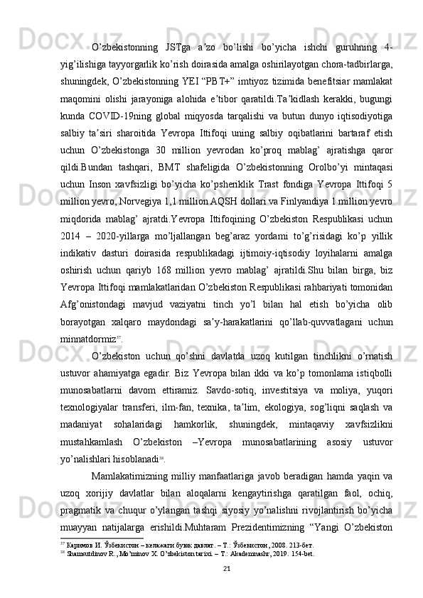 O’zbekistonning   JSTga   a zo   bo’lishi   bo’yicha   ishchi   guruhning   4-ʼ
yig’ilishiga tayyorgarlik ko’rish doirasida amalga oshirilayotgan chora-tadbirlarga,
shuningdek, O’zbekistonning YEI “PBT+” imtiyoz tizimida benefitsiar  mamlakat
maqomini   olishi   jarayoniga   alohida   e tibor   qaratildi.Ta kidlash   kerakki,   bugungi	
ʼ ʼ
kunda   COVID-19ning   global   miqyosda   tarqalishi   va   butun   dunyo   iqtisodiyotiga
salbiy   ta siri   sharoitida   Yevropa   Ittifoqi   uning   salbiy   oqibatlarini   bartaraf   etish	
ʼ
uchun   O’zbekistonga   30   million   yevrodan   ko’proq   mablag’   ajratishga   qaror
qildi.Bundan   tashqari,   BMT   shafeligida   O’zbekistonning   Orolbo’yi   mintaqasi
uchun   Inson   xavfsizligi   bo’yicha   ko’psheriklik   Trast   fondiga   Yevropa   Ittifoqi   5
million yevro, Norvegiya 1,1 million AQSH dollari va Finlyandiya 1 million yevro
miqdorida   mablag’   ajratdi.Yevropa   Ittifoqining   O’zbekiston   Respublikasi   uchun
2014   –   2020-yillarga   mo’ljallangan   beg’araz   yordami   to’g’risidagi   ko’p   yillik
indikativ   dasturi   doirasida   respublikadagi   ijtimoiy-iqtisodiy   loyihalarni   amalga
oshirish   uchun   qariyb   168   million   yevro   mablag’   ajratildi.Shu   bilan   birga,   biz
Yevropa Ittifoqi mamlakatlaridan O’zbekiston Respublikasi rahbariyati tomonidan
Afg’onistondagi   mavjud   vaziyatni   tinch   yo’l   bilan   hal   etish   bo’yicha   olib
borayotgan   xalqaro   maydondagi   sa y-harakatlarini   qo’llab-quvvatlagani   uchun	
ʼ
minnatdormiz 37
. 
O’zbekiston   uchun   qo’shni   davlatda   uzoq   kutilgan   tinchlikni   o’rnatish
ustuvor   ahamiyatga   egadir.   Biz   Yevropa   bilan   ikki   va   ko’p   tomonlama   istiqbolli
munosabatlarni   davom   ettiramiz.   Savdo-sotiq,   investitsiya   va   moliya,   yuqori
texnologiyalar   transferi,   ilm-fan,   texnika,   ta lim,   ekologiya,   sog’liqni   saqlash   va	
ʼ
madaniyat   sohalaridagi   hamkorlik,   shuningdek,   mintaqaviy   xavfsizlikni
mustahkamlash   O’zbekiston   –Yevropa   munosabatlarining   asosiy   ustuvor
yo’nalishlari hisoblanadi 38
.
Mamlakatimizning   milliy   manfaatlariga   javob   beradigan   hamda   yaqin   va
uzoq   xorijiy   davlatlar   bilan   aloqalarni   kengaytirishga   qaratilgan   faol,   ochiq,
pragmatik   va   chuqur   o’ylangan   tashqi   siyosiy   yo’nalishni   rivojlantirish   bo’yicha
muayyan   natijalarga   erishildi.Muhtaram   Prezidentimizning   “Yangi   O’zbekiston
37
 Каримов И. Ўзбекистон – келажаги буюк давлат. – Т.: Ўзбекистон, 2008. 213-бет. 
38
 Shamsutdinov R., Mo’minov X. O’zbekiston tarixi. – T.: Akademnashr, 2019.  154- bet .
21 