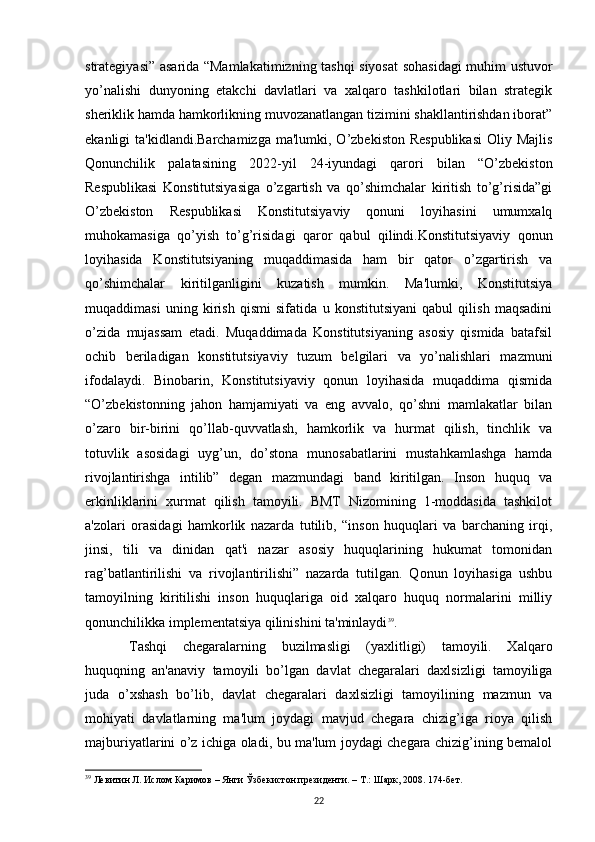 strategiyasi” asarida “Mamlakatimizning tashqi siyosat  sohasidagi  muhim ustuvor
yo’nalishi   dunyoning   etakchi   davlatlari   va   xalqaro   tashkilotlari   bilan   strategik
sheriklik hamda hamkorlikning muvozanatlangan tizimini shakllantirishdan iborat”
ekanligi  ta'kidlandi.Barchamizga  ma'lumki, O’zbekiston Respublikasi  Oliy Majlis
Qonunchilik   palatasining   2022-yil   24-iyundagi   qarori   bilan   “O’zbekiston
Respublikasi   Konstitutsiyasiga   o’zgartish   va   qo’shimchalar   kiritish   to’g’risida”gi
O’zbekiston   Respublikasi   Konstitutsiyaviy   qonuni   loyihasini   umumxalq
muhokamasiga   qo’yish   to’g’risidagi   qaror   qabul   qilindi.Konstitutsiyaviy   qonun
loyihasida   Konstitutsiyaning   muqaddimasida   ham   bir   qator   o’zgartirish   va
qo’shimchalar   kiritilganligini   kuzatish   mumkin.   Ma'lumki,   Konstitutsiya
muqaddimasi   uning   kirish   qismi   sifatida   u   konstitutsiyani   qabul   qilish   maqsadini
o’zida   mujassam   etadi.   Muqaddimada   Konstitutsiyaning   asosiy   qismida   batafsil
ochib   beriladigan   konstitutsiyaviy   tuzum   belgilari   va   yo’nalishlari   mazmuni
ifodalaydi.   Binobarin,   Konstitutsiyaviy   qonun   loyihasida   muqaddima   qismida
“O’zbekistonning   jahon   hamjamiyati   va   eng   avvalo,   qo’shni   mamlakatlar   bilan
o’zaro   bir-birini   qo’llab-quvvatlash,   hamkorlik   va   hurmat   qilish,   tinchlik   va
totuvlik   asosidagi   uyg’un,   do’stona   munosabatlarini   mustahkamlashga   hamda
rivojlantirishga   intilib”   degan   mazmundagi   band   kiritilgan.   Inson   huquq   va
erkinliklarini   xurmat   qilish   tamoyili.   BMT   Nizomining   1-moddasida   tashkilot
a'zolari   orasidagi   hamkorlik   nazarda   tutilib,   “inson   huquqlari   va   barchaning   irqi,
jinsi,   tili   va   dinidan   qat'i   nazar   asosiy   huquqlarining   hukumat   tomonidan
rag’batlantirilishi   va   rivojlantirilishi”   nazarda   tutilgan.   Qonun   loyihasiga   ushbu
tamoyilning   kiritilishi   inson   huquqlariga   oid   xalqaro   huquq   normalarini   milliy
qonunchilikka implementatsiya qilinishini ta'minlaydi 39
.
Tashqi   chegaralarning   buzilmasligi   (yaxlitligi)   tamoyili.   Xalqaro
huquqning   an'anaviy   tamoyili   bo’lgan   davlat   chegaralari   daxlsizligi   tamoyiliga
juda   o’xshash   bo’lib,   davlat   chegaralari   daxlsizligi   tamoyilining   mazmun   va
mohiyati   davlatlarning   ma'lum   joydagi   mavjud   chegara   chizig’iga   rioya   qilish
majburiyatlarini o’z ichiga oladi, bu ma'lum joydagi chegara chizig’ining bemalol
39
 Левитин Л. Ислом Каримов – Янги Ўзбекистон президенти. – Т.: Шарк, 2008. 174-бет.
22 