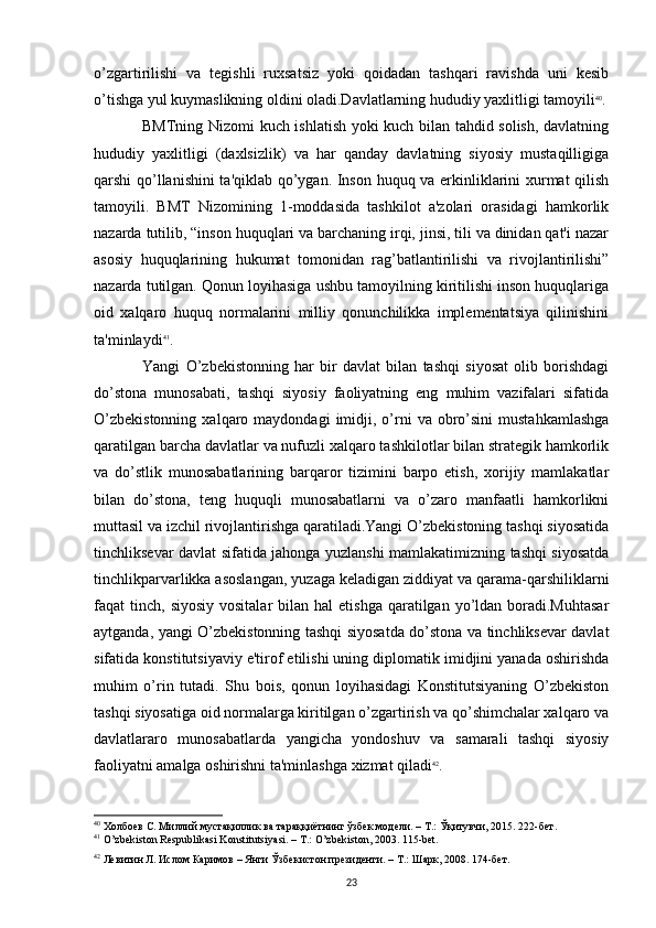 o’zgartirilishi   va   tegishli   ruxsatsiz   yoki   qoidadan   tashqari   ravishda   uni   kesib
o’tishga yul kuymaslikning oldini oladi.Davlatlarning hududiy yaxlitligi tamoyili 40
.
BMTning Nizomi kuch ishlatish yoki kuch bilan tahdid solish, davlatning
hududiy   yaxlitligi   (daxlsizlik)   va   har   qanday   davlatning   siyosiy   mustaqilligiga
qarshi qo’llanishini  ta'qiklab qo’ygan. Inson huquq va erkinliklarini xurmat qilish
tamoyili.   BMT   Nizomining   1-moddasida   tashkilot   a'zolari   orasidagi   hamkorlik
nazarda tutilib, “inson huquqlari va barchaning irqi, jinsi, tili va dinidan qat'i nazar
asosiy   huquqlarining   hukumat   tomonidan   rag’batlantirilishi   va   rivojlantirilishi”
nazarda tutilgan. Qonun loyihasiga ushbu tamoyilning kiritilishi inson huquqlariga
oid   xalqaro   huquq   normalarini   milliy   qonunchilikka   implementatsiya   qilinishini
ta'minlaydi 41
.
Yangi   O’zbekistonning   har   bir   davlat   bilan   tashqi   siyosat   olib   borishdagi
do’stona   munosabati,   tashqi   siyosiy   faoliyatning   eng   muhim   vazifalari   sifatida
O’zbekistonning  xalqaro  maydondagi  imidji,  o’rni   va  obro’sini  mustahkamlashga
qaratilgan barcha davlatlar va nufuzli xalqaro tashkilotlar bilan strategik hamkorlik
va   do’stlik   munosabatlarining   barqaror   tizimini   barpo   etish,   xorijiy   mamlakatlar
bilan   do’stona,   teng   huquqli   munosabatlarni   va   o’zaro   manfaatli   hamkorlikni
muttasil va izchil rivojlantirishga qaratiladi.Yangi O’zbekistoning tashqi siyosatida
tinchliksevar davlat sifatida jahonga yuzlanshi mamlakatimizning tashqi siyosatda
tinchlikparvarlikka asoslangan, yuzaga keladigan ziddiyat va qarama-qarshiliklarni
faqat  tinch,  siyosiy  vositalar   bilan  hal   etishga  qaratilgan yo’ldan boradi.Muhtasar
aytganda, yangi O’zbekistonning tashqi siyosatda do’stona va tinchliksevar davlat
sifatida konstitutsiyaviy e'tirof etilishi uning diplomatik imidjini yanada oshirishda
muhim   o’rin   tutadi.   Shu   bois,   qonun   loyihasidagi   Konstitutsiyaning   O’zbekiston
tashqi siyosatiga oid normalarga kiritilgan o’zgartirish va qo’shimchalar xalqaro va
davlatlararo   munosabatlarda   yangicha   yondoshuv   va   samarali   tashqi   siyosiy
faoliyatni amalga oshirishni ta'minlashga xizmat qiladi 42
.
40
 Холбоев С. Миллий мустақиллик ва тараққиётнинг ўзбек модели. – Т.: Ўқитувчи, 2015. 222-бет.
41
  O ’ zbekiston   Respublikasi   Konstitutsiyasi . –  T .:  O ’ zbekiston , 2003. 115- bet .
42
 Левитин Л. Ислом Каримов – Янги Ўзбекистон президенти. – Т.: Шарк, 2008. 174-бет.
23
